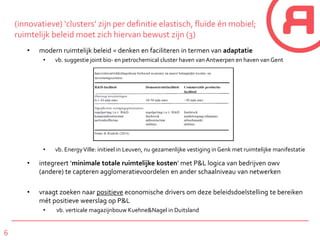6
(innovatieve) ‘clusters’ zijn per definitie elastisch, fluïde én mobiel;
ruimtelijk beleid moet zich hiervan bewust zijn (3)
• modern ruimtelijk beleid = denken en faciliteren in termen van adaptatie
• vb. suggestie joint bio- en petrochemical cluster haven van Antwerpen en haven van Gent
• vb. EnergyVille: initieel in Leuven, nu gezamenlijke vestiging in Genk met ruimtelijke manifestatie
• integreert ‘minimale totale ruimtelijke kosten’ met P&L logica van bedrijven owv
(andere) te capteren agglomeratievoordelen en ander schaalniveau van netwerken
• vraagt zoeken naar positieve economische drivers om deze beleidsdoelstelling te bereiken
mét positieve weerslag op P&L
• vb. verticale magazijnbouw Kuehne&Nagel in Duitsland
 