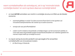 8
neem ruimtebehoeften als vertrekpunt, zet in op ‘minimale totale
ruimtelijke kosten’ en vorm op basis daarvan ruimtelijk beleid
• er moet ALTIJD vertrokken van inzicht in ruimtelijke structuur en DNA van de (lokale)
economie
• essentieel gebleken in studie ‘Circulaire economie Poort Genk’ en het opzetten van
innovatieve bedrijfsnetwerken die inzetten op circulaire economie
• verwijst ook naar pad-afhankelijkheid
• creëert inzicht in lokale en bovenlokale ruimtelijke dragers van het economisch weefsel, en
in de mate waarin bijvoorbeeld hoogte transportkosten/kwaliteit van mobiliteit (goederen én
mensen) impact heeft op ruimtelijke structuur
• nu nog te weinig structurele aandacht voor gevraagde of te verwachten
ruimtebehoefte van (innovatieve) clusters
• vb. Blue Energy in Oostende
 