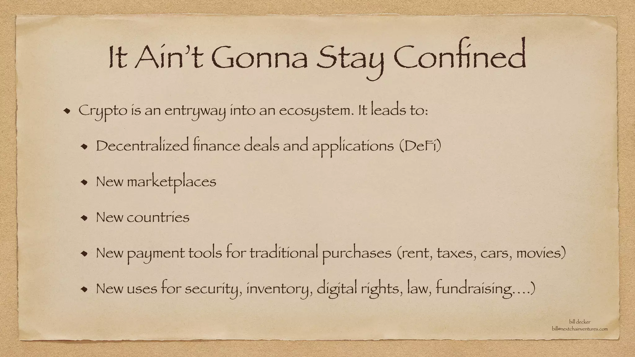 It Ain’t Gonna Stay Con
fi
ned
Crypto is an entryway into an ecosystem. It leads to:


Decentralized
fi
nance deals and applications (DeFi)


New marketplaces


New countries


New payment tools for traditional purchases (rent, taxes, cars, movies)


New uses for security, inventory, digital rights, law, fundraising….)
bill decker


bill@nextchainventures.com
 