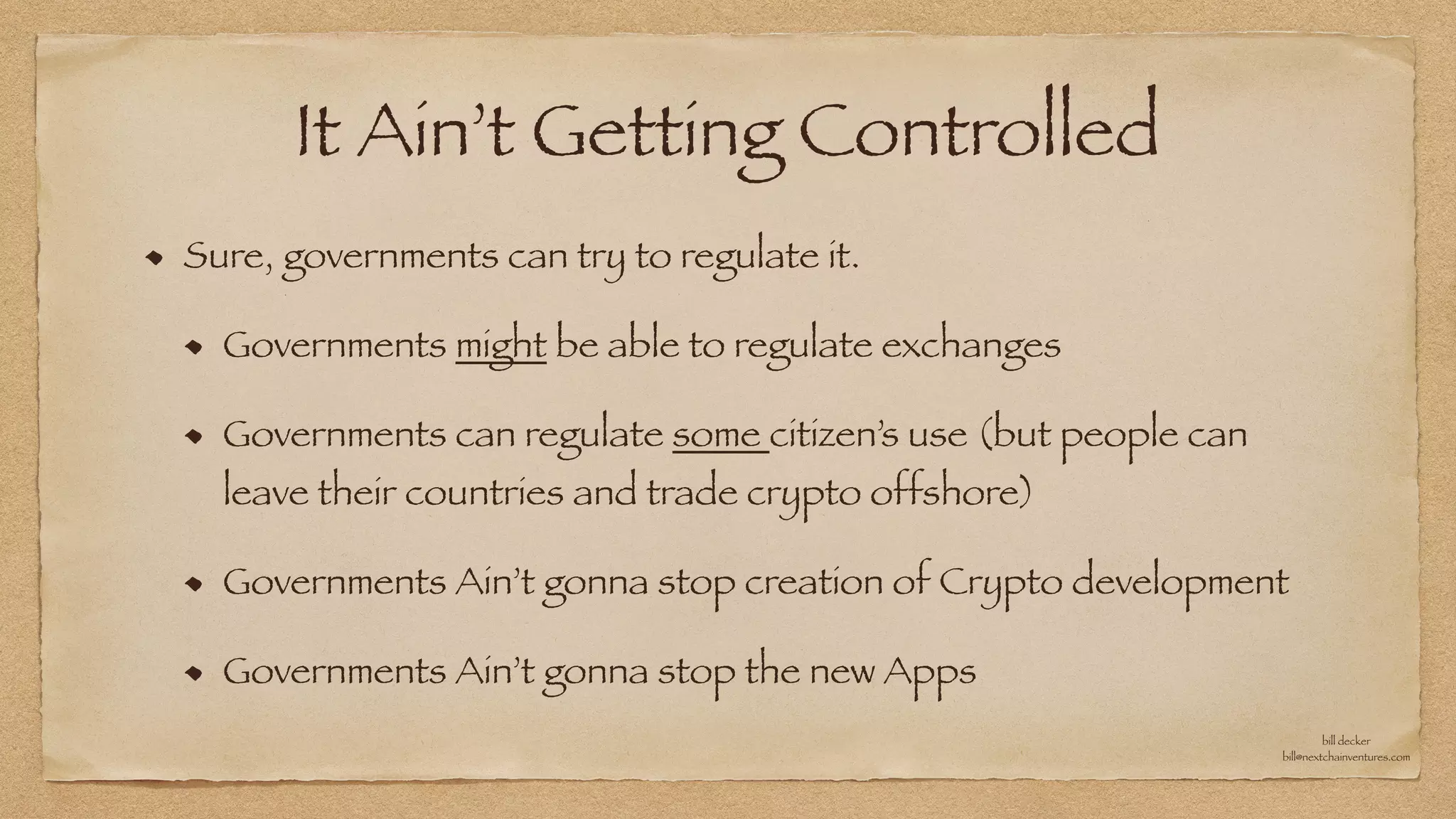 It Ain’t Getting Controlled
Sure, governments can try to regulate it.


Governments might be able to regulate exchanges


Governments can regulate some citizen’s use (but people can
leave their countries and trade crypto offshore)


Governments Ain’t gonna stop creation of Crypto development


Governments Ain’t gonna stop the new Apps
bill decker


bill@nextchainventures.com
 