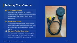 Isolating Transformers
FAA L-830 Standard
Designed per FAA L-830 (60Hz) or L-831 (50Hz)
specifications. These rubber-molded units are rated for
wattage (15W to 300W) to match specific fixture
requirements.
Isolation Principle
Uses electromagnetic induction to transfer power. It
keeps the high-voltage primary series loop intact even if
an individual lamp fails or the secondary circuit is
shorted.
Series-to-Parallel Conversion
Acts as the critical interface that converts the primary
series circuit energy to a safe, isolated secondary
output for individual airfield lighting fixtures.
Rahul Sharma | Airfield Ground Lighting (AGL) Specialist © Rahul Sharma
 