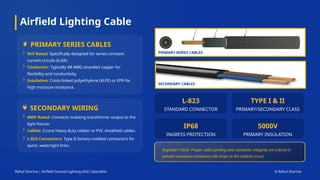 Airfield Lighting Cable
Rahul Sharma | Airfield Ground Lighting (AGL) Specialist © Rahul Sharma
PRIMARY SERIES CABLES
SECONDARY WIRING
5kV Rated: Specifically designed for series constant
current circuits (6.6A).
Conductor: Typically #8 AWG stranded copper for
flexibility and conductivity.
Insulation: Cross-linked polyethylene (XLPE) or EPR for
high moisture resistance.
600V Rated: Connects isolating transformer output to the
light fixture.
Cables: 2-core heavy-duty rubber or PVC sheathed cables.
L-823 Connectors: Type II factory-molded connectors for
quick, watertight links.
L-823
STANDARD CONNECTOR
TYPE I & II
PRIMARY/SECONDARY CLASS
IP68
INGRESS PROTECTION
5000V
PRIMARY INSULATION
Engineer's Note: Proper cable jointing and connector integrity are critical to
prevent insulation resistance (IR) drops in the airfield circuit.
PRIMARY SERIES CABLES
SECONDARY CABLES
 