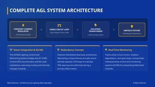 COMPLETE AGL SYSTEM ARCHITECTURE
CONSTANT CURRENT
REGULATOR
CCR Substation [6.6A]
SERIES CIRCUIT LOOP
High-Voltage Primary Cable
ISOLATING
TRANSFORMER
L-830 Secondary Match
AIRFIELD FIXTURE
LED/Halogen Photometrics
Tower Integration & ALCMS
The Airfield Lighting Control and
Monitoring System bridges the Air Traffic
Control (ATC) touchscreens and the vault
substations, executing routing and intensity
changes instantly.
Redundancy Concept
Features interleaved dual-loop architecture.
Alternating runway fixtures are split across
entirely separate CCR loops to maintain
50% spacing and uniformity during a
primary failure event.
Real-Time Monitoring
Tracks active circuit current, isolation
degradation, and open loops. Incorporates
individual lamp control and monitoring
systems (ILCMS) for pinpointing field faults
instantly.
Rahul Sharma | Airfield Ground Lighting (AGL) Specialist © Rahul Sharma
 