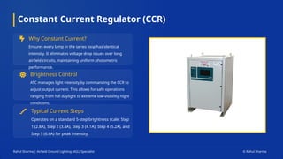 Constant Current Regulator (CCR)
Why Constant Current?
Ensures every lamp in the series loop has identical
intensity. It eliminates voltage drop issues over long
airfield circuits, maintaining uniform photometric
performance.
Brightness Control
ATC manages light intensity by commanding the CCR to
adjust output current. This allows for safe operations
ranging from full daylight to extreme low-visibility night
conditions.
Typical Current Steps
Operates on a standard 5-step brightness scale: Step
1 (2.8A), Step 2 (3.4A), Step 3 (4.1A), Step 4 (5.2A), and
Step 5 (6.6A) for peak intensity.
Rahul Sharma | Airfield Ground Lighting (AGL) Specialist © Rahul Sharma
 