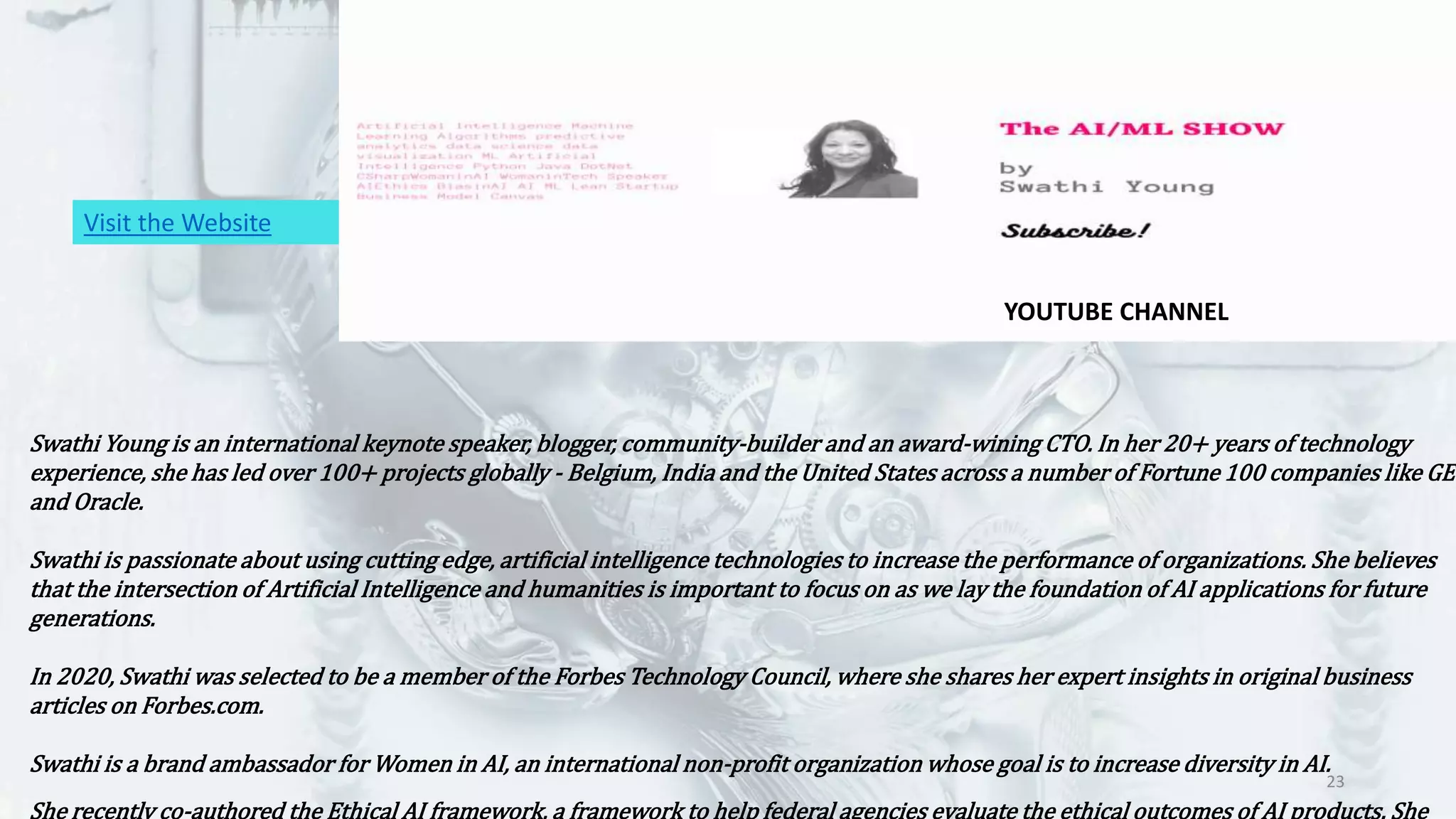 23
Swathi Young is an international keynote speaker, blogger, community-builder and an award-wining CTO. In her 20+ years of technology
experience, she has led over 100+ projects globally - Belgium, India and the United States across a number of Fortune 100 companies like GE
and Oracle.
Swathi is passionate about using cutting edge, artificial intelligence technologies to increase the performance of organizations. She believes
that the intersection of Artificial Intelligence and humanities is important to focus on as we lay the foundation of AI applications for future
generations.
In 2020, Swathi was selected to be a member of the Forbes Technology Council, where she shares her expert insights in original business
articles on Forbes.com.
Swathi is a brand ambassador for Women in AI, an international non-profit organization whose goal is to increase diversity in AI.
She recently co-authored the Ethical AI framework, a framework to help federal agencies evaluate the ethical outcomes of AI products. She
Visit the Website
YOUTUBE CHANNEL
 