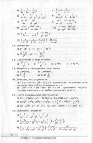 3)
3 5
4а 6а
5) 4 ,
6-2а '
7)
56-6 2
За
9)
а36
За-66
И )
U .- 4
12)
L V
+ Л ; 4 ) 4 + 5 -
2а2’ а а~ ь
а ~t-7 а г* За 1
6)
а2-9 а2+ 3а 6а + 8 2 4-За
6а2 оч 6с3 а2-6 а + 9
8)
63- 562 ’ ' 9-а* 4azc
a2b2- a 2b . 10) 10-1 5 6 . 962- 4 .
ас-2Ьс ’ (а - 6 )2 36- З а ’
1  12-21а
(2-а)2
2л:+ х 2
х + 2 4_ х2 ) (2 -х )2
13. Вычислить:
1) 23—2 °-2 -3+ (- 2 )3+ (- 2 Г 3;
о - 3 об / о2  2
14. Представить в виде степени:
о2- ^ . 2 )^ - * - ^ ;3) а~6Ь3-, 4) с"5^ 10.
а3 б6
15. Записать в стандартном виде число:
1) 0,000321; 2) 0,000074;
3 ) 3 l | ; 4 )1 4 0 1 ^ .
16. Доказать, что выражение:
1) 7+ a -(3 ft-a -(2 fo -2 a )) + b принимает положительные
значения при любых значениях а и Ь;
2) - ( З т - ( 5 п - ( 2 т + п ) ) ) - 4 п - 1+ 5т принимает отрица­
тельные значения при любых значениях / п и п .
17. Найти произведение многочленов:
1) (8 х - у 2)(3 х + у2); 2) (2т2п - 5тп2)(3т п2- 4т2п);
3) (5ху2- 2х 2у) (2х2у + 5ху2); 4) Q- a3+ &2) (ft2- а3);
5) (a6- a 3fe3+ fo6)(a 3+ b3); 6) (9пг4+ 3пг2п2+ п4)(3тп2- п 2).
18. Выполнить действия:
*а2—Ь2 а3+ Ь3) а6-Ъ6
2) ( ^ + ^ - ^ V f l a2+4b226- а 2Ъ+ а )  462- а 2
оч I у , Х - 2 у  х 3- х у 2 2у2
х 2у + ху2 х 3+ у3) х 2+ у2 х 3+ х 2у + ху2+ г/3
Глава I
Алгебра 7— 9 классов (повторение)
 