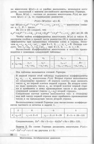 на многочлен Q (x) = x - a удобно выполнять, используя алго­
ритм, связанный с именем английского математика Горнера.
Если М ( х ) — частное от деления многочлена Р ( х ) на дву­
член Q (x) = x —а, то справедливо равенство
Р (х) = М (*)(;*;-а )+ Д, (2)
где M ( x ) = cQxn ~ 1 + с 1хп ~ 2 + ...+ сп 2х + сп _ 1 — многочлен степе­
ни 71-1, R — число.
Из (1) и (2) следует, что
a0xn+ a1xn ~ 1 + ...+an_1x + an= (c0xn ~ 1 + c1xn ~2 + ...+ cn l)( x -a )+ R . (3)
Чтобы найти коэффициенты многочлена М ( х ) и число R,
раскроем скобки в правой части равенства (3) и приравняем ко­
эффициенты при одинаковых степенях слева и справа. Полу­
чим aQ= c0, ak= ck- a c k l при ft —1, 2, ..., п; cn= R. Отсюда сле­
дует, что с0 = а0, ck= ak+ ack __1 при й= 1, 2, ..., п; cn= R.
Вычисление коэффициентов многочлена и остатка произ­
водится с помощью следующей таблицы:
ао 0-1 а2 ... а п - 1
а с0 = а0
«1 =
= 1X1+ QCq
с 2 =
= (JL2 "Ь 1 ...
С п - 1=
= а п - 1 + а с л -2
Д =
—а п “1" а с п - 1
Эта таблица называется схемой Горнера.
В первой строке этой таблицы содержатся коэффициенты
aQ, av ..., ап многочлена Р (х ). Вторая строка заполняется
по следующему правилу: «В первую клетку надо записать
число aQиз первой клетки первой строки. Во вторую клет­
ку надо записать число аг из второй клетки первой стро­
ки и прибавить к нему произведение числа а на предше­
ствующий элемент (число с0 = а0) второй строки».
Следующая пустая клетка заполняется так: к стоящему
над ней числу первой строки надо прибавить произведение
числа а на предыдущее число второй строки.
Воспользуемся схемой Горнера для вычисления коэффици­
ентов частного и остатка в задаче 1.
2 0 -3 5
4 с0 = 2 с1= 4 -2 = 8 с2= - 3 + 4 -8 = 29 Л = 5 + 4-29 = 121
Следовательно, 2х 3- З х + 5 = (л:-4 )(2 л:2+ 8х + 29)+ 121.
Задача 2. По схеме Горнера разделить многочлен Р ( х ) =
= х 4- 2х в + х 2+ х + 1 на двучлен х + 3.
98 Глава III
Многочлены. Алгебраические уравнения
 