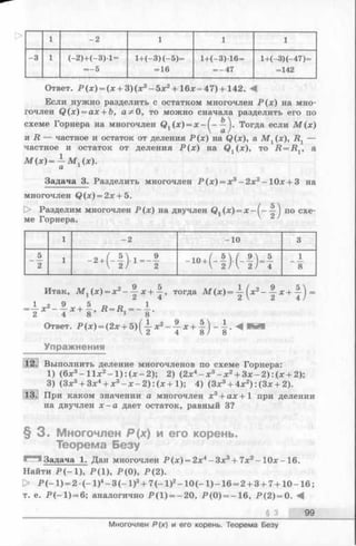 о 1 - 2 1 1 1
-3 1 (—2 )+ (-3 )-1 =
= —5
1+(—3) (—5)=
= 16
1 + (-3 )1 6 =
= -4 7
1+(—3)(—47)=
=142
Ответ. Р (х ) = (х + 3 )(х 3- 5 х 2+ 1 6 *-4 7 )+ 142. -4
Если нужно разделить с остатком многочлен Р (х ) на мно­
гочлен Q (x) = ax + b, а 5*0, то можно сначала разделить его по
схеме Горнера на многочлен Qx(х) = х - ^ - —j. Тогда если М (х)
и R — частное и остаток от деления Р (х ) на Q(x), а М {(х), R [ —
частное и остаток от деления Р (х ) на (х), то Д = Д , а
М (х )= — М (х).
а 1
Задача 3. Разделить многочлен Р (х ) = х3- 2х2- 10х + 3 на
многочлен Q (x) = 2x + 5.
[> Разделим многочлен Р (х) на двучлен (х) = х - ( - —) по схе­
ме Горнера. 2
1 - 2 -1 0 3
5
2
1
. - ( - ! ) — ! - ч - ю - н и
1
8
Итак, М г (х) = х2- х + тогда М ( х ) = ~ ( х 2 - х + у ) =
^ ^  ^ 4 /
Ответ. Р (х ) = (2х + 5)(-^-х2- — х + —) ——. М
V2 4 8 / 8
Упражнения
Выполнить деление многочленов по схеме Горнера:
1) (6х3—И х 2- 1 ) : ( х - 2); 2) (2х4- х 3- х 2+ З х - 2 ): (х + 2);
3) (Зх5+ Зх4+ х3- х - 2): (х +1); 4) (Зх3+ 4х2):(З х + 2).
При каком значении а многочлен х3+ ах +1 при делении
на двучлен х - а дает остаток, равный 3?
§ 3 . Многочлен Р(х) и его корень.
Теорема Безу
Задача 1. Дан многочлен Р (х ) = 2х4-З х 3+ 7 х 2- 1 0 х - 16.
Найти Р (- 1 ), Р (1), Р (0 ), Р (2).
> Р (-1 ) = 2 •( - 1)4- 3( - 1)3+ 7( - 1)2-10 (-1 ) -16 = 2+ 3 + 7+10 -1 6 ;
т. е. Р (- 1 ) = 6; аналогично Р (1 ) = -20, Р (0 ) = -1 6, Р (2 ) = 0. М
____________ § 3 99
Многочлен Р(х) и его корень. Теорема Безу
 