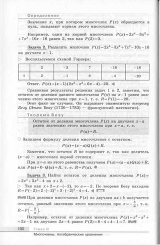 Значение х, при котором многочлен Р (х ) обращается в
нуль, называют корнем этого многочлена.
Например, один из корней многочлена Р (х ) = 2х4 - З х 3 +
+ 7х2-1 0 х -1 6 равен 2, так как Р (2 ) = 0.
О п р е д е л е ни е
Задача 2. Разделить многочлен Р (х) = 2х4- Зх3+ 7х2- 1 0 х -16
на двучлен х - 1.
|> Воспользуемся схемой Горнера:
2 -3 7 -10 -16
1 2 -1 6 -4 -20
Ответ. Р (х ) = (х - 1)(2х3- х 2+ 6 х -4 )-2 0 . А
Сравнивая результаты решения задач 1 и 2, заметим, что
остаток от деления данного многочлена Р (х) на х - 1 равен зна­
чению этого многочлена при х —1, т. е. Д = Р (1 ) = —20.
Этот факт не случаен. Он выражает знаменитую теорему
Безу (Этьен Везу (1730— 1783) — французский математик).
Т е о р е м а Б е з у __________________________________
Остаток от деления многочлена Р (х ) на двучлен х - а
равен значению этого многочлена при х = а, т. е.
Р (а ) = Д.
О Запишем формулу деления многочленов с остатком:
Р (х) = (х - a) Q (х) + R.
Заметим, что остаток R не содержит х, так как делитель
(х - а ) — многочлен первой степени.
При х = а из этого равенства получаем P (a ) = (a -a )Q (a ) + jR,
или Р (а ) = 0 ■Q(a) + R, т. е. R = P(a). •
Задача 3. Найти остаток от деления многочлена Р (х ) =
= 2х4+ Зх3- 4 на х + 2.
[> Так как х + 2 = х —(-2 ), то а = -2 . По теореме Безу находим
Л = Р (- 2 ) = 2 (—2)4+ 3 (- 2 )3—4 = 4. А
в И При делении многочлена Р (х) на двучлен ах + b получается
остаток, равный значению этого многочлена при х = ——, т. е.
Например, остаток от деления многочлена Р (х ) = х3- х 2+
+ 2 х -1 на двучлен 2 х -4 равен Р (2 ) = 8 -4 + 4 -1 = 7.
100 Глава III
Многочлены. Алгебраические уравнения
 