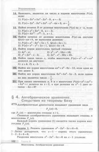 Упражнения
14. Выяснить, является ли число а корнем многочлена Р(х),
1) Р ( х ) = 2х4+ 5х3- 2 х 2- 9 , а = - 3;
2) Р (х) = 2х5—Зх4+ Зд:3—х2—4х + 2, а = ~ .
15. Найти остаток R от деления многочлена Р (х ) на х —а, если:
1) Р(л;) = л:5+ 3;с4-8 , а = - 2 ;
2) Р ( х ) = 4х11- х 39- 5 , а = 1.
16. Найти остаток от деления многочлена Р ( х ) на двучлен
Q(x) = ax + b, не выполняя деления:
1) Р ( х ) = х 3 - З х 2 + 5 х + 7 , Q ( x ) = 2 x + 1;
2) Р ( х ) = х 5 - х 3 + 2 х + 1, Q ( x ) = З х + 6.
17. Найти корни многочлена третьей степени:
1) 4х3- х ; 2) х3- х 2- 16х + 16;
3) х3+ 2х2—х —2; 4) 2х3- х 2- 50х + 25.
18. Найти такое число с, чтобы многочлен Р (х) = х ь- х4+ сх3
делился на двучлен:
1) х + 4; 2) х - 5 .
19.1 Найти все корни многочлена ах3+ х 2- 8 х - 12, если один из
них равен 3.
20. Найти все корни многочлена 6x:i+ fex2- 5 x - 2 , если одним
из них является ч и сло----.
2
21. При каких значениях а, b и с многочлен Р ( х ) = х 5+ ах3+
+ Ьх2+ с делится на 1 + 2, а при делении на х2~1 дает ос­
таток -З х + З?
уравнение вида
где Р п(х) — многочлен степени п > 1.
Степенью алгебраического уравнения называют степень п
многочлена Р п(х).
Каждый корень уравнения (1) является также корнем мно­
гочлена Р п(х).
Задача 1. Решить уравнение х3- 2х2- 5х + 6 = 0.
D> Легко догадаться, что х = 1 — корень этого уравнения:
1 - 2 -5 + 6 = 0.
Разделим многочлен х3- 2х2- 5х + 6 на х - 1 уголком:
102 Глава III
если:
§ 4 . Алгебраическое уравнение.
Следствия из теоремы Безу
(1)
Многочлены. Алгебраические уравнения
 
