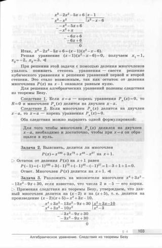 _ - 6 х +6
-6 л:+ 6
О
Итак, л:3- 2 д:2- 5 л:+ 6 = (л:- 1 )(л:2- д:-6 ).
Решая уравнение (jc- 1)(лг2-д :-6 ) = 0, получаем х 1= 1,
х 2 = - 2 , * 3= 3. -4
При решении этой задачи с помощью деления многочленов
удалось понизить степень уравнения — свести решение
кубического уравнения к решению уравнений первой и второй
степени. Это стало возможным, так как остаток от деления
многочлена Р (х ) на х - 1 оказался равным нулю.
Для решения алгебраических уравнений полезны следствия
из теоремы Безу.
Следствие 1. Если х = а — корень уравнения Р п(х) = 0, то
й = 0 и многочлен Р п(х) делится на двучлен х —а.
Следствие 2. Если многочлен Р п(х) делится на двучлен
х - а , то х = а — корень уравнения Р п(х) = 0.
Оба следствия можно выразить одной формулировкой:
Для того чтобы многочлен Р п(х) делился на двучлен
х - а , необходимо и достаточно, чтобы при х = а он обра­
щался в нуль.
Задача 2. Выяснить, делится ли многочлен
Р ( х ) = x 100+ 3:x:79+ ;e48-;c27 на * + 1 .
О Остаток от деления Р ( х ) на х + 1 равен
Р (- 1 ) = (- 1 )100+ 3 (- 1 )79+ (- 1 )48- ( - 1 ) 27= 1 - 3 + 1+ 1= 0.
Ответ. Многочлен Р (х ) делится на х + 1 . М
Задача 3. Разложить на множители многочлен х4+ Зх3-
-1 3 х 2-9зс + 30, если известно, что числа 2 и -5 — его корни.
[> Применяя следствия из теоремы Безу, утверждаем, что дан­
ный многочлен делится на (л: —2) и на (а:+5), т. е. делится на
произведение (х - 2) (х + 5) = х2+ Зх -10.
_ x 4+ 3x3-1 3 x 2-9;e + 30 jc2+ 3jc-10
х4+ Зх3- 1 0 х 2_________ lx2-3
_ - Зх2- 9дс+ 30
- Зх2- 9х + 30
0
§ 4 103
Алгебраическое уравнение. Следствия из теоремы Безу
 