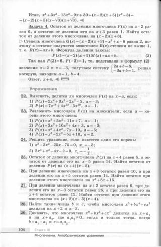 Итак, х4+ Зх3- 13х2- 9х + 30 = (х - 2) (л; + 5) (х2- 3) =
= (х - 2) (х + 5) (х - V3) (х + V3). <
Задача 4. Остаток от деления многочлена Р (х ) на х - 2 ра­
вен 6, а остаток от деления его на х + 3 равен 1. Найти оста­
ток от деления этого многочлена на (х - 2 )(х + 3).
t> Степень многочлена Q (x) = (x - 2 )(x + 3) = x2+ x - 6 равна 2, по­
этому в остатке получится многочлен R ( x ) степени не выше 1,
т. е. R (x ) = ax + b. Формула деления такова:
Р (х ) = (х - 2 )(х + 3 )М (х ) + ах + й. (2)
Так как Р (2 ) = 6, Р (- 3 )= 1 , то, подставляя в формулу (2)
значения х = 2 и х = -3 , получаем систему решая
[ —OCL~~О= 1,
которую, находим а = 1, Ъ= 4.
Ответ, х + 4. С Я
Упражнения
22. Выяснить, делится ли многочлен Р (х ) на х —а, если:
1) Р (х ) = 2х4+ Зх3- 2х2—5, а = - 3;
2) Р (х) = 7х16+ 4х13- Зх10, а — 1.
23. Разложить многочлен Р (х ) на множители, если а — ко­
рень этого многочлена:
1) Р (х ) = х3+ 5 х 2+ 11х + 7, а = - 1;
2) Р (х ) = 3х3+ 10х2+ 4х + 3, а = -3 ;
3) Р (х ) = х3+ 4х2-7 х -1 0 , а = - 5;
4) Р (х ) = х3- 2 х 2- 5 х +10, а = 2.
24. Решить уравнение, если известен один его корень:
1) х3+ Зх2- 25х-7 5 = 0, х 1= -3 ;
2) 2х3+ х2—4х —2 = 0, x x= - j .
25. Остаток от деления многочлена Р (х ) на х + 4 равен 5, а ос­
таток от деления его на х - 5 равен 14. Найти остаток от
деления Р (х ) на (х + 4 )(х -5 ).
26. При делении многочлена на х + 3 остаток равен 10, а при
делении его на х + 5 остаток равен 14. Найти остаток при
делении этого многочлена на х2+ 8х+15.
27. При делении многочлена на х + 2 остаток равен 6, при де­
лении его на 1 -3 остаток равен 26, а при делении его на
х + 4 остаток равен 12. Найти остаток при делении этого
многочлена на (х + 2 )(х - 3 )(х + 4).
28. Найти такие числа b и с, чтобы многочлен х5+ Ьх4+ сх3
делился на х + 2 и х -3 .
12971 Доказать, что многочлен х9+ 6х8+ сх7 делится на х + ах
и на х + а2, где а1а2^0, тогда и только тогда, когда
Ь= а1+ а2 и с = а1а2.
104 Глава III
Многочлены. Алгебраические уравнения
 