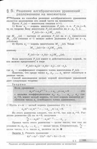 § 5 . Решение алгебраических уравнений
разложением на множители
Одним из способов решения алгебраического уравнения
является разложение его левой части на множители.
Пусть Р п(х) — многочлен степени п > 1.
1) Если х 1 — корень многочлена Р п(х), т. е. Р п(л:1) = 0,
то по теореме Безу многочлен Р п(х) делится на х - х г, т. е.
Р п(х ) = (х - x j М п_ j (х),
где М п 1 (х ) — частное от деления Р п(х) на х - х г (многочлен
М .(а:) степени п - 1 можно найти делением Р (х) на х - х
уголком).
2) Пусть х2 — корень многочлена М п 1 (х). Тогда
М п_ 1(х) = ( х - х 2) М п_ 2(х),
поэтому
Р п(х) = ( х - х 1) ( х - Х 2) м п_2(х).
Если многочлен Р п(х) имеет п действительных корней, то
его можно представить в виде
Р п(х) = а0( х - х 1) ( х - х 2) . . . ( х - Х п),
где aQ — коэффициент старшего члена многочлена Р п(х).
Заметим, что среди чисел x v х2, ..., хп могут оказаться и
равные числа.
Способ нахождения целых корней некоторых уравнений
дает следующая теорема:
Т е о р е м а ________________________________________
Если уравнение
а0хп+ а1х п~1+ ...+ а п 1 х + ап= 0 (1)
с целыми коэффициентами а0, а1, ..., а„_. 15 ап, где
ап5й0, имеет целый корень, то этот корень является де­
лителем числа ап (свободного члена уравнения).
О Пусть х = т — целый корень уравнения (1), т. е.
аптп+ а,тп~1+ ...+а ,т + а =0. (2)0 1 п — 1 п х '
Из этого равенства следует, что т^О, так как ап^0. Раз­
делив равенство (2) на 0, получаем
= - а птп 1 - а лтп~2- . . . - а ..
т 0 1
Правая часть этого равенства — целое число, так как по
условию т, aQ, av ..., ап_ 1— целые числа. Следовательно, —
целое число, т. е. число ап делится на т. #
Задача 1. Решить уравнение
4х5+ 4х4- 13х3-6 х 2+ 9х + 2 = 0.
______________________________________________________________________ § 5 105
Решение алгебраических уравнений разложением на множители
 