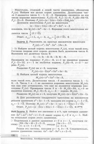 [> Многочлен, стоящий в левой части уравнения, обозначим
Р 5(х). Найдем все целые корни уравнения. Делителями чис­
ла 2 являются числа 1; —1; 2; —2. Проверим, являются ли эти
числа корнями многочлена: Р 5(1) = 0, Р 5(-1 ) = 0, Р 5(2) = 84^ О,
Р 5(—2) = 0. Поэтому Р 5(х) = (х - 1)(х + 1)(x + 2)Q2(x ).
Делением многочлена Р 5(х) на многочлен
(х - 1) (х + 1) (х + 2) = х3+ 2х2- х - 2
покажем, что Q2(x) = 4x2—4 х - 1. Корнями этого многочлена яв­
ляются числа ~ (1 ± V 2 ).
Ответ. х 12= ±1, х3= - 2 , х45= (1 + V2). М
Задача 2. Разложить на простые множители многочлен
Р 4(х) = х4+ 3х3- 5 х 2- 1 3 х + 6.
[> 1) Найдем целый корень многочлена Р 4(х), если такой есть.
Согласно теореме этот корень должен быть делителем числа 6.
Выпишем все делители числа 6:
1; - 1; 2; - 2; 3; - 3; 6 ; - 6 .
Проверяем по порядку: Р 4(1) = -8 , х = 1 не является корнем;
Р 4(-1 )= 1 2 , х = - 1 не является корнем; Р 4(2) = 0, х = 2 — ко­
рень Р 4(х).
Разделив Р 4(х) на х - 2 , получим
Р 4(х) = (х - 2) (х3+ 5х2+ 5х - 3).
2) Найдем целый корень многочлена
М 3(х) = х3+ 5х2+ 5х - 3,
если такой есть. Делителями числа —3 являются числа 1; —1;
3; -3 . Числа 1 и -1 не являются корнями многочлена М 3(х),
так как уже установлено, что они не являются корнями мно­
гочлена Р 4(х). Проверяем числа 3 и -3 : М 3(3) = 84, х 1= 3 не
является корнем; М 3( - 3) = 0, х2= - 3 — корень М 3(х).
Разделив М 3(х) на х + 3, получим М 3(х) = (х + 3 )(х2+ 2 х-1 ).
3) Для разложения квадратного трехчлена на множители
решаем уравнение х2+ 2 х -1 = 0, находим его корни x3= - l+ V 2 ,
x4= - l- V ^ . Поэтому М 2(х) = х2+ 2х- 1= (х +1 - V^)(х + 1+ V2).
Ответ. P 4 (x ) = ( x - 2 ) ( x + 3 ) ( x + 1 - V 2 ) ( x + 1 + V 2 ) . 4 И
I Задача 3. Найти все значения а и Ъ, при которых уравне­
ние 4х4+ ах3+ Ьх2+ х + 2 = 0 имеет корни х х= 2 и х2= -1 . Най­
ти остальные корни этого уравнения.
[> Подставляя в данное уравнение х = 2 и х = —1, получаем си-
2а + Ь= - 17,
а - Ъ = Ъ.
Решая эту систему, находим а = - 4, Ъ= —9. Следовательно,
данное уравнение таково: 4х4-4 х 3- 9 х 2+ х + 2 = 0.
Г + 2 + 2 = О,
СТ6МУ 14^а + Ь -1 + 2 = 0, ° ТКуДа
106 Гла в а III
Многочлены. Алгебраические уравнения
 