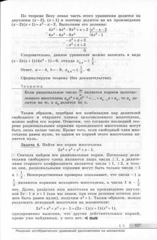 По теореме Безу левая часть этого уравнения делится на
двучлены (х -2 ), (х + 1 ) и поэтому делится на их произведение
(х - 2 )(х + 1 ) = х2- х - 2 . Выполним это деление:
4х4- 4х3- 9х2+ х + 2
~ 4х4- 4х3- 8х2 4х
О
Следовательно, данное уравнение можно записать в виде
(х - 2 )(х + 1)(4х2- 1) = 0, откуда х3>4= ± — .
Ответ. а = - 4, Ь = - 9, х34 = ± -| --^
Сформулируем теорему (без доказательства).
Т е о р е м а ________________________________________
Если рациональное число — является корнем целочис-
пленного многочлена aQxk+ alxk 1+... + ak 1x + ak, то ak де­
лится на т, a aQделится на п.
Таким образом, перебрав все комбинации пар делителей
свободного и старшего членов целочисленного многочлена,
можно найти его корни. Отметим, что согласно последней тео­
реме рациональными корнями приведенного многочлена могут
быть лишь целые числа. Кроме того, если свободный член мно­
гочлена равен нулю, то одним из корней этого многочлена яв­
ляется нуль.
Задача 4. Найти все корни многочлена
2х4+ х3+ х2+ х - 1.
> Сначала найдем все рациональные корни. Поскольку дели­
телями свободного члена являются лишь числа ± 1, а делите­
лями старшего коэффициента являются числа +1, ±2, и толь­
ко они, рациональными корнями могут быть только числа ± 1
и + Y ' Непосредственная проверка показывает, что числа -1 и
1 1 1— являются корнями исходного многочлена, а числа 1 и ——
2 2
нет. Далее, разделив наш многочлен на произведение двучле­
нов 2 х -1 и х + 1 (как мы знаем, при этом делении остаток дол­
жен быть равен нулю), получим х2+ 1. Таким образом, можно
разложить исходный многочлен на множители:
2х4+ х3+ х2+ х - 1= (2 х - 1)(х + 1 )(х2+ 1),
одновременно выяснив, что других действительных корней,
кроме уже найденных, у него нет. awtl
§ 5 107
Решение алгебраических уравнений разложением на множители
 