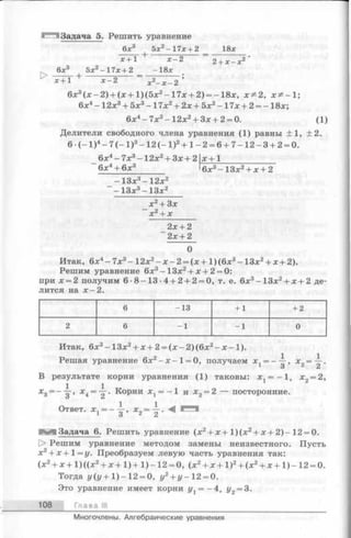 Задача 5. Решить уравнение
6 *3 5х2- 1 7 * + 2 _ 18*
Х + 1 + ^ 2 ~ 2 + х - * 2 '
6л:3 5х2-1 7 х + 2 - 1 8 х
х+1 + х^2 х2- х -2 ’
6 х 3 ( х - 2 ) + ( х + 1 ) ( 5 х 2 - 1 7 х + 2 ) = - 1 8 х , х * 2 , х * - 1 ;
6х4- 12х3+ 5л:3- 17х2+ 2х + 5х2- 17х + 2 = - 18х;
6х4 -7х 3 -12х 2 + Зх+ 2 = 0. (1)
Делители свободного члена уравнения (1) равны ±1, ±2.
6 ( - 1 ) 4- 7 ( - 1 ) 3- 1 2 ( - 1 ) 2+ 1 - 2 = 6 + 7 - 1 2 - 3 + 2 = 0.
6х4 -7х 3 -12х 2 + Зх+ 2| х +1_______________
6х4 + 6ха '6 л:3 —13л:2+ л:+ 2
- 13л:3- 1 2 л:2
- 1 3 л:3- 1 3 л:2
_х 2 + 3х
х 2 + х
2 х + 2
~ 2х + 2
0
Итак, 6л:4—7л:3—1 2 х2 —х —2 = (х + 1)(6х3 —1 3 л:2 + л;+2).
Решим уравнение 6х3 —13х2 + х+ 2 = 0:
при л:= 2 получим 6 - 8 - 1 3 - 4 + 2 + 2 = 0, т. е. 6х3 -13х 2 + х+ 2 де­
лится на х—2.
6 -1 3 + 1 + 2
2 6 - 1 - 1 0
Итак, 6л:3- 13л;2+ х + 2 = (х - 2) (6х2- х -1 ).
Решая уравнение 6х2- х - 1 = 0, получаем х 1= --|-, х 2= -^ .
В результате корни уравнения (1) таковы: х х= —1, х2= 2,
х3= — , х 4= ~ . Корни Xj = —1 и х 2 = 2 — посторонние.
Ответ. х 1= --|-, x 2= j . М ^51
Задача 6. Решить уравнение (х 2+ х + 1 )(х 2+ х + 2 ) - 12 = 0.
!> Решим уравнение методом замены неизвестного. Пусть
х2+ х + 1 = у. Преобразуем левую часть уравнения так:
(х 2+ х + 1) ((х 2+ х + 1 ) + 1) —12 = 0, (х 2+ х + 1)2+ (х 2+ х + 1) -1 2 = 0.
Тогда у (у + 1 )- 12 = 0, у2+ у~12 = 0.
Это уравнение имеет корни уг = - 4, у2= 3.
108 Глава III
Многочлены. Алгебраические уравнения
 