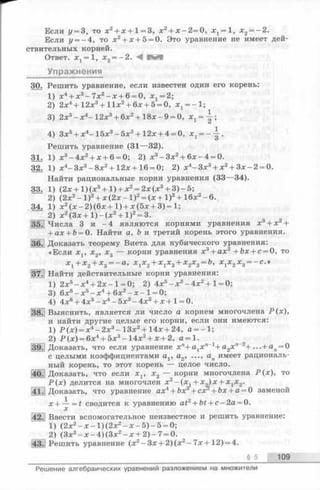 Если у = 3, то х2 + х + 1 = 3, х2 + х - 2 = 0 , х 1 = 1, х2 = - 2 .
Если у = - 4, то х2 + х+ 5 = 0. Это уравнение не имеет дей­
ствительных корней.
Ответ. Xj = 1, х2 = - 2 . М ^ ^ 1
Упражнения
30. Решить уравнение, если известен один его корень:
1) х4 + х3 -7х 2 -х + 6 = 0, хг= 2;
2) 2 х4 + 1 2 х3 + 1 1 х2 + 6 х + 5 = 0, хх= - 1 ;
3) 2 х5 - х4- 1 2 х3 + 6 х2 + 1 8 х - 9 = 0, хг=-|-;
4) Зх5 + х4-15х 3 -5х 2 + 12х + 4 = 0, х1= --|-.
Решить уравнение (3 1— 32).
31. 1) х3 - 4 х2 + х + 6 = 0; 2) х3 -Зх2 + 6х -4 = 0.
32. 1) х4-Зх3 - 8х2 + 12х + 1 6 = 0; 2) х4-Зх3 + х2 + Зх-2 = 0.
Найти рациональные корни уравнения (3 3— 34).
33. 1) (2х + 1 ) (х3 + 1 ) + х2 = 2х (х3 + 3 ) - 5;
2) (2х2 - I)2 + х(2х - I)2 = (х+ I)2 + 16х2 - 6.
34. 1) х2 (х -2)(6х +1) + х(5х + 3) = 1;
“ 2) x 2 ( 3 x + l ) - ( x 2 + l)2 = 3.
35.! Числа 3 и - 4 являются корнями уравнения х3 + х2 +
+ a x + fc= 0. Найти а , Ь и третий корень этого уравнения.
36.jДоказать теорему Виета для кубического уравнения:
«Если Xj, х2, х3 — корни уравнения х3 + ах2 +&х + с= 0, то
х 1 + х 2 + х 3 = — а , х1х2 + х1х3 + х2х3 = г>, х1х2 х3 = -с.»
]37.| Найти действительные корни уравнения:
1) 2х5 -х 4 + 2х -1 = 0; 2) 4х5 -х 3 -4х 2 + 1 = 0;
3) 6х6 -х 5 -х 4 + 6х2 - х - 1 = 0;
4) 4х6 + 4х5 -х 4 -5х 3 -4х 2 + х +1 = 0.
38.j Выяснить, является ли число а корнем многочлена Р(х),
и найти другие целые его корни, если они имеются:
1) Р(х)= х4 - 2х3 —13х2 + 14х + 24, а = - 1;
2) Р(х) = 6х4 + 5х3 -14х 2 + х+ 2, а = 1.
[39.1 Доказать, что если уравнение x n+ a 1x n_1+ a 2x'l“2+ ...+ a n = 0
сцелыми коэффициентами a v а 2, а п имеет рациональ­
ный корень, то этот корень — целое число.
40.! Доказать, что если x v х2 — корни многочлена Р(х), то
Р(х) делится на многочлен х2 -(х ,+ x „ ) x + x j x 2.
141.] Доказать, что уравнение а х 4 + b x + c o r + Ь х + а = 0 заменой
x + — = t сводится к уравнению a t 2 + b t + с - 2 а = 0.
х
42. Ввести вспомогательное неизвестное и решить уравнение:
1) (2х2 -х -1)(2х 2 - х - 5 ) - 5 = 0;
2) (Зх2 - х- 4 ) (Зх2 - х+ 2 ) - 7 = 0.
43.] Решить уравнение (х2 - Зх+2)(х 2 —7 х + 12) = 4.
______________________________________________________________________ § 5 109
Решение алгебраических уравнений разложением на множители
 