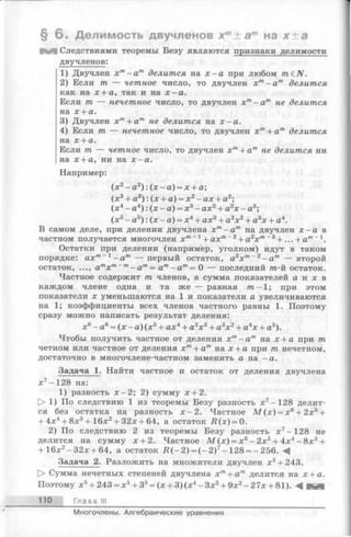 § 6 . Делимость двучленов хт± а т на х ± а
Следствиями теоремы Безу являются признаки делимости
двучленов:
1) Двучлен х т- а т делится на х - а при любом m£N.
2) Если тп — четное число, то двучлен хт—ат делится
как на х + а, так и на х - а .
Если т — нечетное число, то двучлен хт- а т не делится
на х + а.
3) Двучлен хт+ ат не делится на х - а .
4) Если т — нечетное число, то двучлен х т+ ат делится
на х + а.
Если т — четное число, то двучлен хт+ а т не делится ни
на х + а, ни на х - а .
Например:
(х 2- а2) : (х - а) = х + а;
(х 3+ а3) : (х + а) = х2- ах + а2;
(х4- а4) : (х - а) = х3- ах2+ а2х - а3;
(х 5- а5) : (х - а) = х4+ ах3+ а2х2+ а3х + а4.
В самом деле, при делении двучлена хт- а т на двучлен х - а в
частном получается многочлен хт ~1+ ахт~2+ а2х т~3+ ... + а т~
Остатки при делении (например, уголком) идут в таком
порядке: ахт~1—ат — первый остаток, а2х т~2- а т — второй
остаток, ..., атх т~т- а т= ат- а т= 0 — последний т-й остаток.
Частноесодержит т членов, а сумма показателей а и х в
каждом члене одна и та же — равная т - 1; при этом
показатели х уменьшаются на 1 и показатели а увеличиваются
на 1; коэффициенты всех членов частного равны 1. Поэтому
сразу можно написать результат деления:
х6- а6= (х —а) (х 5+ ах4+ а2х3+ а3х 2+ а4х + а5).
Чтобы получить частное от деления х т—ат на х + а при т
четном или частное от деления хт+ ат на х + а при т нечетном,
достаточно в многочлене-частном заменить а на —а.
Задача 1. Найти частное и остаток от деления двучлена
х 7- 128 на:
1) разность х -2 ; 2) сумму х + 2.
> 1) По следствию 1 из теоремы Безу разность х7-128 делит­
ся без остатка на разность х —2. Частное М (х ) = хб+ 2х5+
+ 4х4+ 8х3+16х2+ 32х + 64, а остаток Л (х ) = 0.
2) По следствию 2 из теоремы Безу разность х 7-128 не
делится на сумму х + 2. Частное М (х ) = х6- 2х5+ 4х4- 8х3+
+ 16х2-3 2 х + 64, а остаток R (-2 ) = ( - 2)7- 128 = -256.
Задача 2. Разложить на множители двучлен х5+ 243.
О Сумма нечетных степеней двучлена хп + ат делится на х + а.
Поэтому х5+ 243 = х5+ З5= (х + 3) (х4- Зх3+ 9х2- 27х + 81). -4 ННИ
110 Глава III
Многочлены. Алгебраические уравнения
 