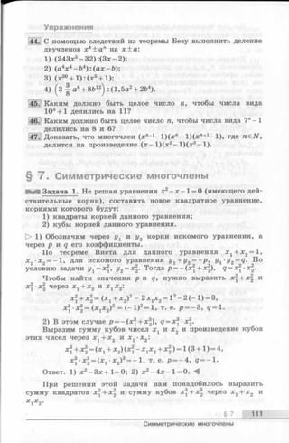 Упражнения
44. С помощью следствий из теоремы Безу выполнить деление
двучленов хк± а п на х ± а :
1) (243x5-3 2 ):(3 x -2 );
2) (а4х4-Ь 4):(а х -6 );
3) (х 30+ 1 ):(х 5+ 1);
4) (3 -| a 6+ 8b12) :(l,5 a 2+ 2b4).
45.] Каким должно быть целое число п, чтобы числа вида
10"+ 1 делились на 11?
46. Каким должно быть целое число п, чтобы числа вида 7Л—1
делились на 8 и 6?
47.: Доказать, что многочлен (xn l - 1)(лсга—1)(хл+1- 1), где n£N ,
делится на произведение (х - 1)(х2- 1)(лс3—1).
§ 7 . Симметрические многочлены
В В Задача 1. Не решая уравнения х2- х - 1= 0 (имеющего дей­
ствительные корни), составить новое квадратное уравнение,
корнями которого будут:
1) квадраты корней данного уравнения;
2) кубы корней данного уравнения.
[> 1) Обозначим через уг и у2 корни искомого уравнения, а
через р и q его коэффициенты.
По теореме Виета для данного уравнения х 1+ х2= 1,
х 1-х2= -1 , для искомого уравнения у1+ у2= - р , y1 y2= q. По
условию задачи г/1= х2, у2= х 22. Тогда р = - ( х 2+ х2), q = x 2-x 2.
Чтобы найти значения р и q, нужно выразить х 2+ х2 и
х2•х 2 через х х+ х2 и х г х 2:
Х1+ Х2= (Х1+ Х2^2 ~ 2Х1Х2= I 2_ 2(- 1)= 3,
х2-х2= (XjX2)2 = (—I ) 2= 1, т. е. р = - 3, q = l .
2) В этом случае р = - ( х 3+ х 3), q = x-x.
Выразим сумму кубов чисел Xj и х2 и произведение кубов
этих чисел через х г + х 2 и х х-х2:
х3+ х| = (x t + х2) (х 2- х хх2+ х2) = 1(3 + 1 ) = 4,
х3-х| = (х 1-х2)3= -1 , т. е. р = - 4 , q = - l .
Ответ. 1) х2-З х + 1=0; 2) х2- 4 х - 1 = 0. М
При решении этой задачи нам понадобилось выразить
сумму квадратов х 2+ х 2 и сумму кубов х3+ х| через х г + х 2 и
Х 1Х 2 *
§ 7 111
Симметрические многочлены
 