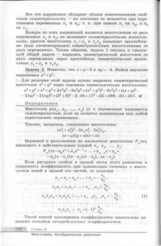 Все эти выражения обладают общим замечательным свой­
ством симметричности — их значения не меняются при пере­
становке переменных Xj и х 2, т. е. при замене х г на х 2, а х 2
на х г.
Каждое из этих выражений является многочленом от двух
переменных х г и х 2; их называют симметрическими многочле­
нами, причем многочлены х 1+ х 2 и х гх 2 называют простейши­
ми (или элементарными) симметрическими многочленами от
двух переменных. Таким образом, задача 1 свелась к следую­
щей общей задаче — выразить симметрический многочлен от
двух переменных через простейшие симметрические много­
члены хг + х 2 и х гх 2.
Задача 2. Известно, что х + у = 3 и ху = - 4 . Найти значение
выражения х 4+ у4.
t> Для решения этой задачи нужно выразить симметрический
многочлен х4+ у4 через основные симметрические многочлены:
х4+ у4= х 4+ у4+ 2х2у2- 2х 2у2= (х2+ у2)2- 2х2у2= ((х + у)2-
—2ху)2- 2 (ху)2= (З2+ 8)2- 2-16 = 172- 32 = 289 —32 = 257. М
Определение
Многочлен p ( x v х2, ..., хп) от п переменных называется
симметрическим, если он остается неизменным при любой
перестановке переменных.
Таковы, например, следующие многочлены:
(x + y)iy + z){z + x).
Вернемся к разложению на множители многочлена Р п(х),
имеющего п действительных корней х г, х2, ..., х п:
Р п(х) = а0хп+ ajjc" “ 1+ ... + ап гх + ап=
= а0(д:- Xj) (х - х 2) (х - * 3)...(х - х п).
Если раскрыть скобки в правой части этого равенства и
приравнять коэффициенты при одинаковых степенях х много­
членов левой и правой его частей, то получим
Такой способ нахождения коэффициентов многочлена на­
зывают методом неопределенных коэффициентов.
(х + х 2)2- Зхгх%- Зх3х 2,
х гх 2+ x tx 3+ ... + х. 1•Л'П- 1 П
О
1^2 3 о* Лп - 2 п - 1 (1)
112 Глава III
Многочлены. Алгебраические уравнения
 