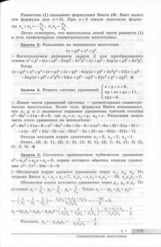 Равенства (1) называют формулами Виета (Ф. Виет вывел
эти формулы для 5). При п = 2 имеем знакомые форму­
лы * 1+ * a— fi., * j * 2= ■£*■.
Легко усмотреть, что многочлены левой части равенств (1)
и есть элементарные симметрические многочлены.
Задача 3. Разложить на множители многочлен
(х + у)4+ х 4+ у4.
О Воспользуемся решением задачи 2 для преобразования
суммы х4+ у4= ((я + у)2- 2ху)2- 2х2у2= (х + у)4- 4ху (х + у)2+ 2х 2у2.
Тогда
(х + у)4+ х4+ у4= (х + у)4+ (х + у)4- 4ху (х + у)2+ 2х2у2= 2 ((х + у)4-
- 2ху (ж+ у)2+ х 2у2) = 2 ((х + у)2- хг/)2= 2 (х 2+ у2+ хг/)2. ^
Задача 4. Решить систему уравнений
Х+ 1/+ 2 = 6,
хг/+ Х2+ г/г= 11,
L xyz = 6.
[> Левые части уравнений системы — элементарные симметри­
ческие многочлены. Более того, формулы Виета показывают,
что х, у и z являются корнями уравнения третьей степени
и3-6ы 2+ Н и - 6 = 0, где их= х , и2= у, u3= z. Разложим левую
часть этого уравнения на множители:
и3- 6и2+ 11и - 6 = и3—бы2+ 9и + 2и - 6 = и (и2- 6и + 9) + 2 (ы - 3) =
= и(и —З)2+ 2 (и —3) = (и —3)(и2—3u + 2) = (и —3 )(ы - 2) (u —1).
Откуда находим корни уравнения и1= 3, и2= 2, и3= 1.
Ответ. (3; 2; 1), (3; 1; 2), (2; 3; 1), (2; 1; 3), (1; 3; 2),
( 1; 2; 3). 4
Задача 5. Составить приведенное кубическое уравнение
х3+ а1х2+ а2х + а3= 0, корни которого обратны корням уравне­
ния х3-7 х 2-1 0 х -2 = 0.
[> Обозначим корни данного уравнения через x v х 2, х3. По
теореме Виета х 1+ х2+ х3= 7, х хх2+ XjXg+ х2х3= - 10, х 1х2х3= 2.
Обозначим корни искомого уравнения через yv у2 и у3. По
условию ух= У2= - ^ > уз = Т^' ТогДа а1 = - ( У 1+У2+ Уз) =
1 | 1 + 1 .. У з + ¥ з + ¥ 2 - _ ^ 1 0 _ 5 .
 Х 1 Х 2 Х 3 / Х 1 Х 2Х 3 ^
а2= (У1у2+ У2Уз + У1Уз) = ( ^ + 1 ^ + ^ г ) = Ххх*х*2** =  '
Наконец, а3= - Vly2y3- -
2
§ 7 113
Симметрические многочлены
 