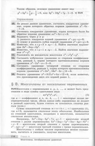 Таким образом, искомое уравнение имеет вид
г/3+ 5г/2+ | г / - | = 0 , или 2у3+ 10у2+ Чу- 1= 0. А И И
Упражнения
Не решая данное уравнение, составить квадратное уравне­
ние, корни которого обратны корням уравнения х2—6х —
- 7 = 0.
Составить квадратное уравнение, корни которого были бы
обратны корням уравнения ах2+ Ьх + с = 0.
Выразить через р и q:
1) разность квадратов корней уравнения x2+ p x + q = 0;
2) сумму и разность кубов корней уравнения х 2+px + q = 0.
Известно, что х + у = 3 и ху = - 2. Найти значение выраже­
ния 2х2- З х у + 2у2.
Известно, что х + г/= 1 и х у = - 2. Найти значение выраже­
ния х 6+ у6.
Разложить на множители многочлен х4+ х 2у2+ у4.
Составить кубическое уравнение со старшим коэффициен­
том, равным 1, корни которого противоположны корням
уравнения х 3—2л:2—х + 2 = 0.
Составить уравнение четвертой степени со старшим
коэффициентом, равным 1, корни которого противоположны
корням уравнения х4+ 2л;3- 16л:2- 2х + 15 =0.
Решить уравнение х3+ 3/2х2+ 5л: + ^2 = 0, если известно,
что произведение двух его корней равно 1.
§ 8 . Многочлены от нескольких переменных
Многочлен с переменными х, у, г, ..., w может быть пред­
ставлен в виде суммы одночленов вида
axnymzh...wl, (1)
где а — коэффициент и п, т, к, ..., I — некоторые целые не­
отрицательные числа. (Если какая-либо переменная не входит
в данный одночлен, будем считать ее показатель степени рав­
ным нулю.)
Сумма показателей степени m + n + k + ... + 1 одночлена (1),
где а^0, называется степенью этого одночлена. Наибольшая
из степеней одночленов, входящих в многочлен, называется
степенью многочлена.
Например, Зх2+ 2ху - 5у2+ 7х - у + 1 — многочлен второй
степени с двумя переменными; 5х2+ 3ху+7у2+ 3xz-4yz + 8z2+
+ х - 9 — многочлен второй степени с тремя переменными;
х3- x y z + y2 — многочлен третьей степени с тремя переменными.
Многочлены с любым числом переменных можно склады­
вать, вычитать и умножать, получая многочлен.
114 Глава III
Многочлены. Алгебраические уравнения
 
