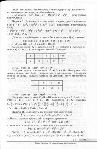 Если все члены многочлена имеют одну и ту же степень,
то многочлен называется однородным.
Например, 5х2- 3 ху + у2, 2xyz2+ x4—y2z2 — однородные
многочлены.
Задача 1. Разложить на множители однородный многочлен
Р (х , у) = х4—7х3у + Ъх2у2+ З1ху3—ЗОу4, применив подстановку
x = ty .
> Р (х, у) = t4y4- 7t3y4+ 5t2y4+ 31ty4- 30у4= у4(t4- 713+ 512+
+ 31t - 30) = у4 Q(t).
Делители свободного члена —30 многочлена Q (t) таковы:
±1 ; ±2; ±3; ±5 ; +6; ±10; ±15; ±30.
Найдем Q (l) = l - 7 + 5 + 31-30 = 0.
Следовательно, Q(t) делится на t —1. Найдем результат де­
ления Q (t) на t —1, пользуясь схемой Горнера:
1 - 7 5 31 -3 0
1 - 6 - 1 30 0
Итак, Q(t) = ( t - l ) ( t 3- 6 t 2- t + 30).
Найдем корни многочлена t3—6t2—t + 30. Нетрудно убе­
диться в том, что t —З — корень этого многочлена. Пользуясь
схемой Горнера, найдем частное от деления этого многочлена
на t —3.
1 - 6 - 1 30
1 - 3 - 10 0
Итак, Q (i) = ( t - l ) ( * - 3 ) ( * 2-3 *-1 0 ).
Корнями многочлена t2—3t—10 являются tx= - 2, t2= 5, т. е.
Q (t) = (t —l ) ( t —3) (t + 2) (t —5). Из равенства x = ty находим
‘ - f - ( t +2) ( t - 5) -
= (x —y) (x —3y) (x + 2y) (x —5y). -4
Задача 2. Разложить на множители многочлен
Р (х, у, z) = х4+ у4+ 24- 2х V - 2 x V - 2y2z2.
[> Воспользуемся формулой квадрата трехчлена
(а + Ъ+ с)2= а2+ Ь2+ с2+ 2ай + 2ас + 2Ьс
и выделим в данном многочлене квадрат трехчлена:
Р (х, у, г) = (х 2- г/2- z2)2- 4у2г 2.
Тогда Р (х, у, г) = (х 2- у 2- z 2- 2yz) (х 2- у2- z2+ 2yz) = (х 2-
~(у + z)2) (х 2- ( у - z)2) = (x + y + z ) ( x - y - z ) ( x + y - z ) ( x - y + z). -4
§ 8 115
Многочлены от нескольких переменных
 