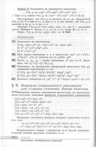 Задача 3. Разложить на множители многочлен
Р (х , у, z) = x (y 2- z 2) + y(z2- x 2) + z (x 2- y 2).
[> При х = у имеем Р (х , у, z) = x ( x 2- z 2) + x (z 2- x 2) + 2-0 = 0.
Это означает, что P ( x , y , z ) делится на ( х - у ) . Аналогично
Р (х , у, z) = 0 и при у = 2, и при 2= х. А это значит, что P (x , y , z )
делится и на у - z , и на 2-х .
Поэтому Р (х , у, z) = k ( x - y ) ( y - z ) ( z - x ) , где к — некоторое
число. Найдем к. Пусть х = 1, у = 2, 2= 3, тогда 2k = 2, k = 1.
Ответ. Р (х , у, 2) = (х - г/)(г/- г) (г - х). <4 в
Упражнения
57. Разложить на множители:
1) i y - z ) ( y + z)2+ ( z - x ) ( z + x)2+ ( x ~ y )(x + y)2;
2) х6-г/6+ (х 4+ х2г/2+ г/4);
3) х8+ х4г/4+ г/8.
58. При каких значениях а и Ъ многочлен а (х4+ у4+ х 2у2) +
+ Ъху (х 2- у2) + у4 делится на (х + у ) ( 2 х - у)?
59. Пусть х х, х2, х3 — корни уравнения xs+ p x + q = 0. Дока­
зать, ЧТО X^+ Xg + X ^ S X jX ^ g.
60. Разложить на множители однородный многочлен Р (х , у),
применив подстановку y = t x :
1) Р (х , у)=15х4- 8 х 3у + 31х2у2-16 ху3+ 2у4;
2) Р (х , г/)= 12х5-3 2 х 4г/+ 9х3у2+ 16х2г/3- Зхг/4- 2у5.
61. Доказать тождество (х + г/)5- х 5-г/5= 5хг/(х + г/)(х2+ Х1/+ г/2).
§ 9 . Формулы сокращенного умножения
для старших степеней. Бином Ньютона
^^5 Применяя правила умножения многочлена на многочлен,
легко получить знакомые формулы сокращенного умножения:
(х ± а)2= х2± 2ха + а2;
(х ± а)3= х3± Зх2а + Зха2± а3;
(х + а) (х - а) = х2- а2;
(х + а) (х 2- ха + а2) = х3+ а3;
(х - а) (х 2+ ха + а2) = х3- а3;
(x + y + z)2= x2+ y2+ z2+ 2ху + 2x2+ 2г/2.
Например, последняя формула квадрата трехчлена получа­
ется так:
(х + у + г)2= ((х + г/)+ 2)2= (х + у)2+ 2г (х + у) + г 2=
= х2+ 2хг/+ г/2+ 2гх + 22= х2+ г/2+ 22+ 2хг/+ 2x2+ 2г/г.
Познакомимся теперь с формулой т-й (целой неотрица­
тельной) степени двучлена (бинома) х + а.
116 Глава III
Многочлены. Алгебраические уравнения
 