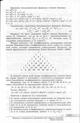 Запишем последовательно формулы степени бинома:
(х + а )°= 1;
(х + а)х= 1 -х + 1 -а;
(х + а)2= 1 ■х 2+ 2ха +1 •а2;
(х + а)3= 1 ■х3+ Зх2а + 3ха2+ 1 ■а3;
(х + а)4= (х + а)3(х + а) = 1 •х4+ 4х3а + 6х2а2+ 4ха3+ 1 а4;
(х + а)5= (х + а)4(х + а) = 1 •х5+ 5х4а + 10х3а2+ 10х2а3+ 5ха4+1 а5
И т. д.
Справедлива следующая биномиальная формула Ньютона:
(х + а)т= С° ■хт+ С1 ■хп ~1а + С2 ■х т~2аг +...+у ' т т т
+ Ст~~1•хат“ 1+ Ст■ат. (1)/п т
Формулу (1) часто называют просто «бином Ньютона», а
числа (читается: «це из эм по эн») — биномиальными ко­
эффициентами, причем С °= 1 и С ^=1. (С числами вида С"
подробнее ознакомитесь в 11 классе.)
Можно показать, что коэффициенты разложения степени
бинома (биномиальные коэффициенты) легко найти по следую­
щей схеме, которая называется «треугольник Паскаля», по
имени французского математика Блеза Паскаля (1623— 1662).
1
1 1
1 2 1
1 3 3 1
1 4 6 4 1
1 5 10 10 5 1
1 6 15 20 15 6 1
1 7 21 35 35 21 7 1
1 8 28 56 70 56 28 8 1
В каждой строке этой схемы коэффициенты степени бино­
ма, кроме первого и последнего, получаются попарным сложе­
нием ближайших коэффициентов предыдущей строки.
Например, при т = 6 имеем строку 1 6 15 20 15 6 1, ко­
торая получается из предыдущей строки так:
6 = 1+ 5; 15 = 5 + 10; 20 = 10 + 10; 15=10 + 5; 6 = 5+1.
Таким образом,
(х + а)6= х6+ 6х5а + 15х4а2+ 20х3а3+ 1 5х2а4+ бха5+ а6.
Заметим в формуле (1) следующее:
1) число членов получаемого многочлена на единицу боль­
ше показателя степени бинома, т. е. равно т + 1;
2) показатель степени переменного х последовательно убы­
вает от т до 0, показатель степени числа а последователь­
но возрастает от 0 до т ;
3) биномиальные коэффициенты, равноотстоящие от нача­
ла и от конца разложения, равны, т. е. С^ = С™“*.
§ 9 117
Формулы сокращенного умножения для старших степеней.
Бином Ньютона
 