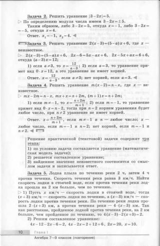 Задача 2. Решить уравнение |3—2*1 = 5.
[> По определению модуля числа имеем 3 —2* = ±5.
Таким образом, либо 3 - 2 * = 5, откуда * = -1 , либо 3 - 2 * =
= -5 , откуда * = 4.
Ответ. * j = - 1 , * 2= 4. М
®^513адача 3. Решить уравнение 2 (* - 3 ) = (5 —а )* + 6, где * —
неизвестное.
1> 2 (* - 3 ) = (5 - а )* + 6, 2 * - 6 = 5 * - а * + 6, 2 * - 5 * + а * = 6 + 6,
откуда (а -3 )* = 1 2 ;
12
1) если 3, то * = ----- ; 2) если а = 3, то уравнение при-
CL— о
мет вид 0 -*= 1 2 , а это уравнение не имеет корней.
12
Ответ. * = -- —, если а^З; нет корней, если а = 3.
CL— 3
Задача 4. Решить уравнение т (х —2) = п - х , где * — не­
известное.
[> т х -2 т = п - х , тх + х = п + 2т, (т + 1)х = п + 2т;
-.ч , п+ 2т л
1) если т ^ - 1 , то * = т + 1 ? 2) если т = —1, то уравнение
примет вид 0 •х = п - 2 , тогда при п = 2 корнем уравнения будет
любое число, при пФ 2 уравнение не имеет корней.
Ответ, х — + если т,Ф —1 и п — любое число; * —
771+1
любое число, если /га= -1 и п = 2; нет корней, если т = —1 и
п^2. М *^***^
Решение практической (текстовой) задачи содержит три
этапа:
1) по условию задачи составляется уравнение (математиче­
ская модель задачи);
2) решается составленное уравнение;
3) найденное значение неизвестного соотносится со смыс­
лом задачи и записывается ответ.
Задача 5. Лодка плыла по течению реки 2 ч, затем 4 ч
против течения. Скорость течения реки равна 3 км/ч. Найти
скорость лодки в стоячей воде, если против течения реки лод­
ка прошла на 2 км больше, чем по течению.
> 1) Пусть * км/ч — скорость лодки в стоячей воде, тогда
(* + 3) км/ч — скорость лодки по течению, а (* —3) км/ч — ско­
рость лодки против течения реки. По течению реки лодка про­
шла 2 (* + 3) км, а против течения реки — 4 - (* - 3 ) км. Так
как расстояние, пройденное лодкой против течения реки, на 2 км
больше, чем пройденное по течению, то 4 (* —3 )—2 (*+ 3 ) = 2.
2) Решим составленное уравнение:
4 * - 1 2 - 2 * - 6 = 2, 4 * - 2 * = 2 + 12+ 6 , 2* = 20, *= 1 0 .
10 Глава I
Алгебра 7— 9 классов (повторение)
 