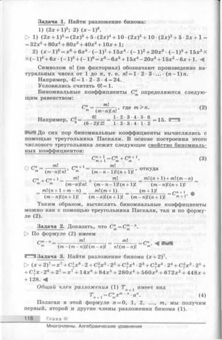 Задача 1. Найти разложение бинома:
1)(2л: + I )5; 2) ( * - 1 ) 6.
> 1) ( 2 л: + 1 ) 5 = ( 2 л:)5 + 5 ( 2 л;)4 + 1 0 ( 2 л:)3 + 1 0 ( 2 л:)2 + 5 - 2 л; + 1 =
= 32х5+ 80л;4 + 80л:3+ 40л:2+ 1 0 х + 1;
2) (л; - 1)6= л:6+ 6л:5■( - 1 ) ! + 15л:4- ( - 1 ) 2+20л:3 - ( - 1 ) 3+ 15л:2Х
X ( - I ) 4+ 6л: • ( - I ) 5+ ( - 1)6= л;6- 6л;5+ 15л:4- 20л:3+ 15л:2- 6л; + 1 . -4
Символом п (эн факториал) обозначают произведение на­
туральных чисел от 1 до п, т. е. п= 1 • 2 - 3 •... • { п -  )п .
Например, 4! = 1 • 2 • 3 • 4 = 24.
Условились считать 0! = 1.
Биномиальные коэффициенты С" определяются следую­
щим равенством:
— т, гДе п- (2)т (т-п)п v ’
Например, С2= ---------= Ь 2 ' 3 ' 4 ' 5 6 =15.
^ 6 (6 -2 )! 2! 1 • 2 • 3 •4 • 1-2
И До сих пор биномиальные коэффициенты вычислялись с
помощью треугольника Паскаля. В основе построения этого
числового треугольника лежит следующее свойство биномиаль­
ных коэффициентов:
Сп+ =C n+ C n+1. (3)т. + 1 т т v '
/~ /~п Тп /~1п+1 тп
° С- = М Ы ’ С- = (гаг- га-1)! (га+ 1)! ’ ° ТКУД&
Qn Qn + 1 _ / г а ! __________ m!___________ml (га+ 1) + rat!(гаг-га) _
m m (m-ri)n (rai-ra-l)!(ra + 1)! (rai-ra)!(ra + 1)!
_ rat!(ra+ l + rai-ra) _ m  ( m + 1) _ ( m + 1)! _ *nn+ 1
(то- л)!(га+ 1)! (/ra-ra)!(ra+1)! (rai-ra)!(ra + 1)! m+l‘
Таким образом, вычислять биномиальные коэффициенты
можно как с помощью треугольника Паскаля, так и по форму­
ле (2).
Задача 2. Доказать, что С" = С™~П.
[> По формуле (2) имеем
Qm- П_ ________ w|__________ 7^1 _ £у!
m (тга-(гаг-га))! (rat-га)! ra!(rat-ra)! m‘
1^^ Задача 3. Найти разложение бинома (л: + 2)7.
> (л: + 2)7= л:7+С*л:6•2 + С2л:5•22+ С3л:4•23+ С3л:3•24+ С2л:2•25+
+ С )х ■2е + 27=л:7+ 14л:6+ 84л:5+ 280л:4+ 560л:3+ 672л:2+ 448х +
+ 128. «4
Общий член разложения (1) 5Г х имеет вид
Т , = С пх т~п-ап. (4)п + 1 т ^ '
Полагая в этой формуле ге= 0, 1, 2, ..., т, мы получим
первый, второй и другие члены разложения бинома (1).
118 Глава III
Многочлены. Алгебраические уравнения
 