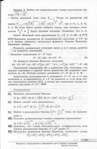 Задача 4. Найти все рациональные члены разложения би-
v5
нома (Vs+Vz)
> Пусть искомый член есть Т п+1. Тогда из равенства (4)
5 —п п5-гоj[i
имеем T n+1= C "(V 3 ) •(VIJ =С"-3 3 •2 2, где n = 0, 1, 2, 3,
4, 5. Из этих чисел нужно выбрать такие, при которых пока­
затели и — будут целыми числами. Очевидно, что п = 2.
3 2
Ответ. Искомый член разложения Т 3= С2-3- 2 = 60. ■— *
Признаки делимости (и неделимости) двучлена ап± Ьп на
а + b можно доказать, используя формулу бинома Ньютона.
Приведем пример.
Разность одинаковых степеней чисел а и b всегда делится
на разность оснований.
О Запишем выражение ап—Ъп так:
ап—Ьп= ((а -Ъ ) + Ь)п- Ьп. (5)
По формуле бинома Ньютона получаем
(( а - Ь ) + Ъ)п= (а - Ъ )п+ С(а-Ъ)п 1 ■Ъ+ ... + Схп(а-Ъ)Ъп- х+ Ъп. (6)
Подставляя выражение (6) в равенство (5), получаем, что
каждое слагаемое в правой части равенства (6) содержит мно­
житель (а —Ъ). Отсюда следует делимость ап- Ъ п на а-Ъ. •
Аналогично доказывается и делимость а" + Ьп на а + Ъ при
нечетном п, и неделимость а" + Ьп на разность а —Ь (в этом слу­
чае получается остаток 2Ъп), а также все остальные случаи де­
лимости двучлена ап+ Ъп. f e e
Упражнения
62. Записать разложение бинома:
1) (а —2Ь)6; 2) (1 + V 2 )5; 3) (1 + 2 *)5; 4) ( * + ^ ) •
63. Найти пятый член разложения:
1) (V ^ + * )10; 2) ( * - ^ ) 13; 3) (2 + V *)9.
/ 1 18
64. Найти в разложении бинома I зс3-I— —) член, не содержа­
щий х.
65. Сколько рациональных членов содержит разложение:
1) (v3+ v W )124; 2) (V ^ + vW ) ?
. Доказать, что сумма биномиальных коэффициентов всех
членов разложения бинома (х + а)п равна 2".
Пользуясь формулой бинома Ньютона, вычислить сумму
С° + 2С* + 22С2+ 23С3+ 24Ci + 2&С.5 5 5 5 0 0
§ 9 119
Формулы сокращенного умножения для старших степеней.
Бином Ньютона
 