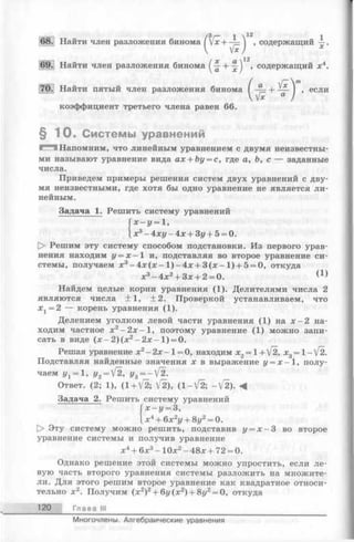 . Найти член разложения бинома f /х+ -^=Л , содержащий —
V W *
(
jC Ci 12
+ — I , содержащий x4.
a . V*
“
коэффициент третьего члена равен 66.
§ 1 0 . Системы уравнений
1^3 Напомним, что линейным уравнением с двумя неизвестны­
ми называют уравнение вида ах + Ьу = с, где а, Ь, с — заданные
числа.
Приведем примеры решения систем двух уравнений с дву­
мя неизвестными, где хотя бы одно уравнение не является ли­
нейным.
Задача 1. Решить систему уравнений
х - у = 1,
х3- 4ху - 4х + Зу + 5 = 0.
[> Решим эту систему способом подстановки. Из первого урав­
нения находим у = х —1 и, подставляя во второе уравнение си­
стемы, получаем х3- 4 х (х - 1 )- 4 х + 3 (х -1 ) + 5= 0, откуда
х3-4 х 2+ Зх + 2 = 0. (1)
Найдем целые корни уравнения (1). Делителями числа 2
являются числа ±1 , +2. Проверкой устанавливаем, что
Xj = 2 — корень уравнения (1).
Делением уголком левой части уравнения (1) на х —2 на­
ходим частное х2- 2 х - 1 , поэтому уравнение (1) можно запи­
сать в виде (х - 2 )(х 2- 2 х - 1 ) = 0.
Решая уравнение х2- 2х -1 = 0, находим х2= 1+ [2, х3= 1- [2.
Подставляя найденные значения х в выражение у = х - 1, полу­
чаем j/j = 1, у2= 1~2, у3= —[2.
Ответ. (2; 1), (1 + V2; V2), (1 -^2 ; -V2). <4
Задача 2. Решить систему уравнений
х - у = 3,
х4+ 6х2у + 8у2= 0.
О Эту систему можно решить, подставив у = х - 3 во второе
уравнение системы и получив уравнение
х4+ 6х3- 10х2- 48х + 72 = 0.
Однако решение этой системы можно упростить, если ле­
вую часть второго уравнения системы разложить на множите­
ли. Для этого решим второе уравнение как квадратное относи­
тельно х 2. Получим (х 2)2+ 6г/(х2) + 8г/2= 0, откуда
120 Глава III
Найти пятый член разложения бинома ( ~ + — ) , если
Многочлены. Алгебраические уравнения
 