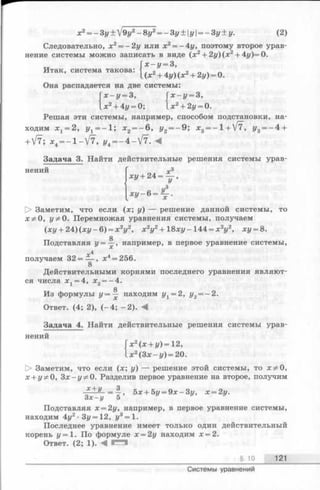 Итак, система такова:
х2= —Зу + 19у2—8у2= —Зу + у——Зу + у. (2)
Следовательно, х 2= - 2 у или х2= -4у , поэтому второе урав­
нение системы можно записать в виде (х2+ 2у)(х2+ 4у)=0.
' х - у = 3,
^ x 2+ 4y)(x2+ 2y) = 0.
Она распадается на две системы:
х - у = 3, [ х - у = 3,
.лг2+ 4г/= 0; х2+ 2у = 0.
Решая эти системы, например, способом подстановки, на­
ходим х х= 2, г/х= - 1 ; х2= - 6 , у2= - 9; х3= - 1 + V7, У3= - ^ +
+ V7; ж4— 1 -V 7 , j/4= - 4 - V 7 . ^
Задача 3. Найти действительные решения системы урав-
*у + 2 4 = ^ ,
« г/3х у - 6 = ^ -.
О Заметим, что если (х; у) — решение данной системы, то
ж^О, у * 0. Перемножая уравнения системы, получаем
(ху + 24) (ху - 6) = х 2у2, х 2у2+ 18ху -144 = х 2у2, ху = 8.
g
Подставляя г/= —, например, в первое уравнение системы,
получаем 32 = — , л;4= 256.
В
Действительными корнями последнего уравнения являют­
ся числа х 1= 4, х 2= —4.
g
Из формулы У= — находим г/х= 2, у2= - 2 .
Ответ. (4; 2), (-4 ; -2 ). М
Задача 4. Найти действительные решения системы урав­
нений
х 2(х + у) = 12,
_ж2(Зх-г/) = 20.
[> Заметим, что если (х ; у) — решение этой системы, то х^О,
х + у 5*0, 3 х - у ^ 0 . Разделив первое уравнение на второе, получим
* + У = -|» 5jc+ 5j/= 9x-3i/, х = 2у.
З х -у 5
Подставляя х = 2у, например, в первое уравнение системы,
находим 4у2- Зг/=12, у3= 1.
Последнее уравнение имеет только один действительный
корень у = 1. По формуле х = 2у находим х = 2.
Ответ. (2; 1). М
§ 10 121
Системы уравнений
 