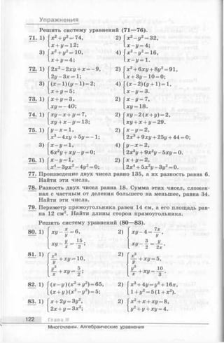 Упражнения
Решить систему уравнений (71— 76).
71. 1) V + г/2-7 4 ,
х + у=12;
3) х 2+ у2=* 10,
х + у = 4;
72. 1) 2х2- 2 х у + х = ~9,
2 у -3 х = 1;
3)
( х - 1 ) ( у - 1 ) = 2;
х + у = 5;
73. 1) х + у = 3,
О
1
II
н
74. 1) х у - х + у = 7,
ху + х - у = 13;
75. 1) у - х = 1,
х 3- 4 х у + 5у = - 1 ;
3) х —у —1,
6х2у + х у - у = 0;
76. 1) х —у = 1 ,
л:4—Зух2—4у2= 0;
77. Произведение двух чи
2)
4)
Гх2—У2—32,
1 х - у = 4;
х 2- у 2= 16,
дс-у= 1.
2) Гл:2+ 6л:г/+ 8г/2= 91,
1л;- Зу—10 = 0;
4) Г(х —2 ) ( i / + l ) = l ,
1л:-г/ = 3.
2) Г * - у = 7 ,
= 18.
2) |xi/-2(x + z/)= 2,
[х у + х + у = 29.
2) Гх - у = 2,
12л:3+ 9ху + 25у + 44 = 0;
4) Гг/—лс= 2,
12лс3г/+ 9хгу - Ъху = 0.
2) Гх + г/= 2,
12л:4+ Ьх2у - 3у2= 0.
Найти эти числа.
78. Разность двух чисел равна 18. Сумма этих чисел, сложен­
ная с частным от деления большего на меньшее, равна 34.
Найти эти числа.
79. Периметр прямоугольника равен 14 см, а его площадь рав­
на 12 см2. Найти длины сторон прямоугольника.
Решить систему уравнений (80—83).
80. 1) х у - ^ г ^ б ,
У 15
I -5
2)
Ху- 4 = : У '
3 у
х у ---—= — .
V У 2 2х
81. 1)
Y + х у - ю>
у3 , 5 .
2) 1х3
Y + xy = б,
82. 1) ( х - у ) (х 2+ у2) = 65,
(л: + у) (X2- у 2) = 5; 2>
лг3+ 4г/= г/3+ 16л:,
1+ г/2= 5(1 + л:2).
83. 1) х + 2у = 3у2,
2х + у —3х2;
2> л:2+ х + л:г/= 8,
,у2+ «/+^г/=4.
122 Глава III
Многочлены. Алгебраические уравнения
 