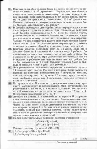 84. Бригада лесорубов должна была по плану заготовить за не­
сколько дней 216 м3 древесины. Первые три дня бригада
выполняла ежедневно установленную планом норму, а за­
тем каждый день заготавливала 8 м3 сверх плана, поэто­
му за день до срока было заготовлено 232 м3 древесины.
Сколько кубических метров древесины в день должна бы­
ла бригада заготавливать по плану?
85. В бассейн проведены две трубы: через первую вода влива­
ется, через вторую выливается. При совместном действии
труб бассейн наполняется за 6 ч. Если бы первая труба,
работая отдельно, заполняла бассейн на 1 ч дольше, а вто­
рая сливала всю воду также на 1 ч дольше, чем первона­
чально, то при совместной работе этих труб бассейн напол­
нился бы за 12 ч. За сколько часов первая труба, работая
отдельно, наполнит бассейн, а вторая сольет всю воду?
86. Бригада рабочих построила мост за 14 дней. Если бы в
бригаде было на 4 человека больше и каждый работал бы
ежедневно на один час дольше, то та же работа была бы
выполнена за 10 дней. При увеличении же бригады еще на
6 человек и рабочего дня еще на один час вся работа бы­
ла бы выполнена за 7 дней. Сколько человек было в бри­
гаде и сколько часов в день они работали?
Г. Для размещения комплекта журналов достаточно купить
13 стандартных полок. Так как в продаже были полки, на
каждой из которых помещается на 7 журналов меньше,
чем на стандартных, то купили 27 полок, при этом оста­
лось свободное место для 7 журналов. Сколько журналов
было в комплекте?
У Из пунктов А и В выехали одновременно навстречу друг
ДРУГУ мотоциклист и велосипедист. Они встретились на
расстоянии 4 км от В, а в момент прибытия мотоциклис­
та в Б велосипедист находился на расстоянии 15 км от А.
Определить расстояние от А до В.
89. Автобус из пункта А и автомобиль из пункта В отправля­
ются одновременно и осуществляют безостановочное дви­
жение с постоянными скоростями между пунктами А и В.
Через 42 мин после начала движения произошла их пер­
вая встреча, а через 2 ч 34 мин после начала движения ав­
томобиль первый раз обогнал автобус. Через какое время
после начала движения автобус и автомобиль впервые ока­
жутся одновременно в пункте А?
). Найти действительные решения системы уравнений
Гх 2- бзс- Зу -1 = 0,
{ у2+ 2х + 9у +14 = 0.
Решить систему уравнений (91—92).
2х2- х у - у 2- 10х - 8у - 12 = 0,
2х2+ 3ху + у2+ х - у - 6= 0.
§ 10 123
91.
Системы уравнений
 