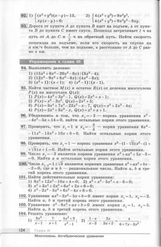 92. 1) Г(х2+ г/2)(х -г/ ) = 13, 2) Г4 (л:3Ч-г/3) = 9лг2!/2,
1хг/(х-г/) = 6; 4 (х 2+ у2) = 9х2у2- 8ху.
93. Дорога от пункта А до пункта В идет на подъем, а от пунк­
та В до пункта С имеет спуск. Пешеход затрачивает i ч на
путь от А до С и ^ ч на обратный путь. Найти скорость
пешехода на подъеме, если его скорость на спуске на
а км/ч больше, чем на подъеме, а расстояние от А до С рав­
но s км.
Упражнения к главе III
94. Выполнить деление:
1) (15х5+ 6х4—20х2—8х) : (Зх3—4);
2) (12х5-9 х 4+ 8х2- 6 х ):(4 х 2-3 х );
3) (х 5+ 1 ):(х + 1); 4) (ж6- 1): ( х - 1).
95. Найти частное М ( х ) и остаток Д (х ) от деления многочлена
Р ( х ) на многочлен Q (x):
1) Р (х ) = 4х3+ Зх2-1 , Q (х) = 2х2+ х —1;
2) Р (х ) = х3-З х 2, Q (x ) = 2x 2+5;
3) Р (х ) = Зх4+ 7 х 3-2 2 х 2- х - 7, Q (х) = х3+ 2х2- 4х;
4) Р (х ) = 2х4+ Зх3- х , Q (x) = x2+ x + l .
96. Убедившись в том, что x t = -2 — корень уравнения х3-
-4 х 2-5 х + 14 = 0, найти остальные корни этого уравнения.
2
97. Проверить, что х х= 1 и х 2= - — — корни уравнения 6х4-
О
- 11х3- 13х2+ 10х + 8 = 0. Найти остальные корни этого
уравнения.
98. Проверить, что хх= 1 — корень уравнения х3-(1 - V5)х2- (1 +
+ V5) х + 1= 0. Найти остальные корни этого уравнения.
99. Число х х= —3 является корнем уравнения х 3+ ах2+ 5х —3 =
= 0. Найти а и остальные корни этого уравнения.
100. Числа Xj 2= 1 + У з являются корнями уравнения х3+ ах2+ Ь х -
—2 = 0, где а и b — рациональные числа. Найти а, Ъ и тре­
тий корень этого уравнения.
101. Найти действительные корни уравнения:
1) 9х 3+ 12х 2-1 0 х + 4 = 0; 2) х4+ х3-5 х 2+ х - 6 = 0;
3) х 5+ Зх4+ 2х3+ 6х 2+ 2х + 6 = 0;
4) х 5- 2 х4- З х 3+ 6х 2- 4 х + 8 = 0.
102. Уравнение ах3- 2х2—5х + 6= 0 имеет корни х 1= 1, х2= —2.
Найти а, b и третий корень этого уравнения.
103.Уравнение х3- 9 х 2+ ах + Ь= 0 имеет корни х 2= 1, х2= 5.
Найти а, Ъ и третий корень этого уравнения.
104. Решить уравнение:
Зх2_____ 7 _ 5л:2+ 9 .„ч 1 -х 2х _ 4
х 1 х+1 х2—1 х —3 Зх + 2 в+ 7 х-3х2
124 Глава III
Многочлены. Алгебраические уравнения
 