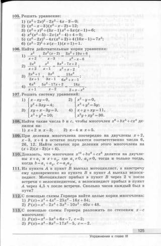 105. Решить уравнение:
1) (х 2+ 2х)2- 2 х 2- 4 х - 3 = 0;
2) (х 2- х - 3 ) ( х 2- х - 2 ) = 1 2 ;
3) (х 2+ х )2+ ( 3 х - 1 ) х 2+ 5 х ( х - 1 ) = 6;
4) x 2(x 2- 5 ) - 2 x ( x 2- 4 ) + 4 = 0;
5) ( x2- 2x)2- 4 x (x 2+ 2 )+ 4 ( 1 0 * - 1 ) = 7x2;
6) (x 2- 2 ) 2+ x ( x - l ) ( x + l ) = l.
106. Найти действительные корни уравнения:
х2 2х2(х - 2) Зх2+ 19* + 6 _
Х + 2 JC-3 д;2 _ д; _ 6
„ч 2х3 х2 _ 8х2-7х+2 ш
х+2 х —1 х2+ х - 2
2х3+ 1 . Зх2 15л:3
3)
4)
2х + 1 З я -1 6х 2 + х - 1
6л:3 5л:2-1 7 л :+ 2 18л:
1)
3)
х + 1 х - 2 2+ х - х 2
107. Решить систему уравнений:
х - х у = 0, 2) [ x 2-z/ = О,
у2+ 3ху = 4;  х2+ у2= 5у;
ху + х - 3 у = 3, 4) Гх + у + ху = 11,
x2+ y2= 10; |x2i/+ xi/2= 30.
108. Найти такие числа b и с, чтобы многочлен x6+ ftx5+ cx4 де­
лился на:
1) х + 2 и х -3 ; 2) х - 4 и х + 5 .
109.При делении многочлена поочередно на двучлены х + 2,
х —3, х + 4 в остатке получаются соответственно числа 6,
26, 12. Найти остаток при делении этого многочлена на
(х + 2) (х - 3) (х + 4).
110. Доказать, что многочлен х 10+ йх9+ сх8 делится на двучле­
ны х + ах и х + а2, где а1^0, а2^0, тогда и только тогда,
когда &= а1+ а2, с = а1а2.
111. Из пункта А в пункт В выехал мотоциклист, а навстречу
ему одновременно из пункта В в пункт А выехал велоси­
педист. Мотоциклист прибыл в пункт В через 2 ч после
встречи с велосипедистом, а велосипедист прибыл в пункт
А через 4,5 ч после встречи. Сколько часов каждый был в
пути?
112.|С помощью схемы Горнера найти целые корни многочлена:
1) Р (х ) = х4+ 4х3-2 5 х 2-1 6 х + 84;
2) Р (х) = х5- 2х4+ Зх3- 10х2- 40х + 48.
113.С помощью схемы Горнера разложить по степеням х - с
многочлен:
1) Р (х) = х3- 5х2+ 6х - 7, с = 2;
2) Р (х ) = х4-8 х 3-1 7 х 2-5 , с — 2.
125
Упражнения к главе III
 