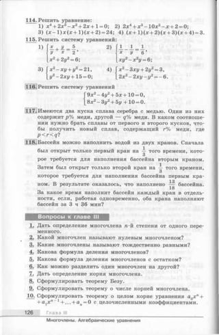 114. Решить уравнение:
1) х 4+ 2х 3- х 2+ 2х + 1 = 0 ; 2) 2х4+ х 3- 1 0 х 2- х + 2 = 0;
3) ( х - 1 ) х ( х + 1 ) ( х + 2) = 24; 4) (х + 1)(х + 2)(х + 3)(х + 4) = 3.
115. Решить систему уравнений:
1)
3) ( х 2- х у + у2= 21,
у2- 2 х у + 1 5 = 0;
Зху + 2у2=
2 х у - у 2=
3,
- 6.
116. Решить систему уравнений
9х2- 4у2+ 5х + 10 = 0,
8х2- 3 у 2+ 5у +10 = 0.
117. Имеются два куска сплава серебра с медью. Один из них
содержит р % меди, другой — q % меди. В каком соотноше­
нии нужно брать сплавы от первого и второго кусков, что­
бы получить новый сплав, содержащий г% меди, где
p < r < q ?
118.]Бассейн можно наполнить водой из двух кранов. Сначала
был открыт только первый кран на того времени, кото-
О
рое требуется для наполнения бассейна вторым краном.
Затем был открыт только второй кран на — того времени,
О
которое требуется для наполнения бассейна первым кра-
13
ном. В результате оказалось, что наполнено — бассейна.
18
За какое время наполнит бассейн каждый кран в отдель­
ности, если, работая одновременно, оба крана наполняют
бассейн за 3 ч 36 мин?
Вопросы к главе III
1. Дать определение многочлена п-й степени от одного пере­
менного.
2. Какой многочлен называют нулевым многочленом?
3. Какие многочлены называют тождественно равными?
4. Какова формула деления многочленов?
5. Какова формула деления многочленов с остатком?
6. Как можно разделить один многочлен на другой?
7. Дать определение корня многочлена.
8. Сформулировать теорему Безу.
9. Сформулировать теорему о числе корней многочлена.
10. Сформулировать теорему о целом корне уравнения aQx n+
+ a1x't_1 + ... + an= 0 с целочисленными коэффициентами.
126 Глава
Многочлены. Алгебраические уравнения
 