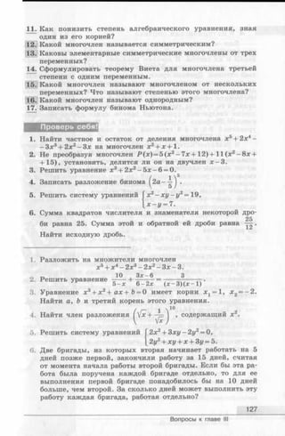 11. Как понизить степень алгебраического уравнения, зная
один из его корней?
12. Какой многочлен называется симметрическим?
13. Каковы элементарные симметрические многочлены от трех
переменных?
14. Сформулировать теорему Виета для многочлена третьей
степени с одним переменным.
15. Какой многочлен называют многочленом от нескольких
переменных? Что называют степенью этого многочлена?
16. Какой многочлен называют однородным?
17. Записать формулу бинома Ньютона.
1. Найти частное и остаток от деления многочлена х5+ 2х4—
- З х 3+ 2х2- З х на многочлен х2+ л:+1.
2. Не преобразуя многочлен Р ( х ) = 5(х2—7х+ 12)+ 11 (х2- 8х +
+ 15), установить, делится ли он на двучлен х -З .
3. Решить уравнение х3+ 2д:2—5 х -6 = 0.
6. Сумма квадратов числителя и знаменателя некоторой дро-
25
би равна 25. Сумма этой и обратной ей дроби равна — .
Найти исходную дробь.
1. Разложить на множители многочлен
3, Уравнение х 3+ х 2+ ах + b = 0 имеет корни ж1= 1, х 2= - 2 .
Найти а, Ъ и третий корень этого уравнения.
6. Две бригады, из которых вторая начинает работать на 5
дней позже первой, закончили работу за 15 дней, считая
от момента начала работы второй бригады. Если бы эта ра­
бота была поручена каждой бригаде отдельно, то для ее
выполнения первой бригаде понадобилось бы на 10 дней
больше, чем второй. За сколько дней может выполнить эту
работу каждая бригада, работая отдельно?
2 Решить уравнение
х5+ х4- 2х3- 2х2- Зд:- 3.
10 Зх-6 3
ние —----- 1-——— = -———-
5 -х 6-2х (лс-3)(д:-1)
содержащий х2.
127
Вопросы к главе III
 