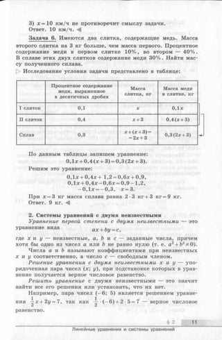 3) *= 1 0 км/ч не противоречит смыслу задачи.
Ответ. 10 км/ч.
Задача 6. Имеются два слитка, содержащие медь. Масса
второго слитка на 3 кг больше, чем масса первого. Процентное
содержание меди в первом слитке 10%, во втором — 40%.
В сплаве этих двух слитков содержание меди 30%. Найти мас­
су полученного сплава.
t> Исследование условия задачи представлено в таблице:
Процентное содержание
меди, выраженное
в десятичных дробях
Масса
слитка, кг
Масса меди
в слитке, кг
I слиток 0,1 X 0,1х
II слиток 0,4 х + 3 0,4(х + 3)
Сплав 0,3
х + (х + 3) —
= 2х + 3
0,3(2х + 3)
По данным таблицы запишем уравнение:
0,1х + 0,4 (х + 3) = 0,3(2х + 3).
Решим это уравнение:
0,1х + 0,4х + 1,2 = 0,6х + 0,9,
0,1х + 0,4х —0,6х = 0 ,9 - 1,2,
-0 ,1 х = -0 ,3 , х = 3.
При х = 3 кг масса сплава равна 2-3 кг + 3 кг = 9 кг.
Ответ. 9 кг.
2. Системы уравнений с двумя неизвестными
Уравнение первой степени с двумя неизвестными — это
уравнение вида ах + Ъу= с,
где х н у — неизвестные, а, Ъ и с — заданные числа, причем
хотя бы одно из чисел а или Ъ не равно нулю (т. е. а2+ Ь2^0).
Числа а и Ъ называют коэффициентами при неизвестных
х н у соответственно, а число с — свободным членом.
Решение уравнения с двумя неизвестными х и у — упо­
рядоченная пара чисел (х; у), при подстановке которых в урав­
нение получается верное числовое равенство.
Решить уравнение с двумя неизвестными — это значит
найти все его решения или установить, что их нет.
Например, пара чисел (-6 ; 5) является решением уравне­
ния --х+2г/ = 7, так как •(- 6 ) + 2 •5 = 7 — верное числовое
^ С*
равенство.
§ 2 11
Линейные уравнения и системы уравнений
 