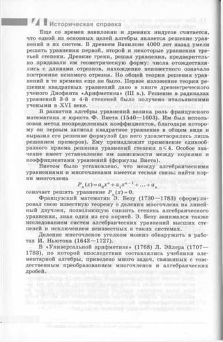 I TA I Историческая справка
Еще со времен вавилонян и древних индусов считается,
что одной из основных целей алгебры является решение урав­
нений и их систем. В древнем Вавилоне 4000 лет назад умели
решать уравнения первой, второй и некоторые уравнения тре­
тьей степени. Древние греки, решая уравнения, предваритель­
но придавали им геометрическую форму: числа отождествля­
лись с длинами отрезков, нахождение неизвестного означало
построение искомого отрезка. Но общей теории решения урав­
нений в те времена еще не было. Первое изложение теории ре­
шения квадратных уравнений дано в книге древнегреческого
ученого Диофанта «Арифметика» (III в.). Решение в радикалах
уравнений 3-й и 4-й степеней было получено итальянскими
учеными в X VI веке.
В развитии алгебры уравнений велика роль французского
математика и юриста Ф. Виета (1540— 1603). Им был исполь­
зован метод неопределенных коэффициентов, благодаря которо­
му он первым записал квадратное уравнение в общем виде и
выразил его решение формулой (до него удовлетворялись лишь
решением примеров). Ему принадлежит применение единооб­
разного приема решения уравнений степени га<4. Особое зна­
чение имеет установление им зависимости между корнями и
коэффициентами уравнений (формулы Виета).
Виетом было установлено, что между алгебраическими
уравнениями и многочленами имеется тесная связь: найти кор­
ни многочлена
Р п(х) = а0х п+ аххп~1+ ... + ап
означает решить уравнение Р п(х) = 0.
Французский математик Э. Безу (1730— 1783) сформули­
ровал свою известную теорему о делении многочлена на линей­
ный двучлен, позволяющую снизить степень алгебраического
уравнения, зная один из его корней. Э. Безу занимался также
исследованием систем алгебраических уравнений высших сте­
пеней и исключением неизвестных в таких системах.
Деление многочленов уголком можно обнаружить в рабо­
тах И. Ньютона (1643— 1727).
В «Универсальной арифметике» (1768) JI. Эйлера (1707—
1783), по которой впоследствии составлялись учебники эле­
ментарной алгебры, приведено много задач, связанных с тож­
дественным преобразованием многочленов и алгебраических
дробей.
 