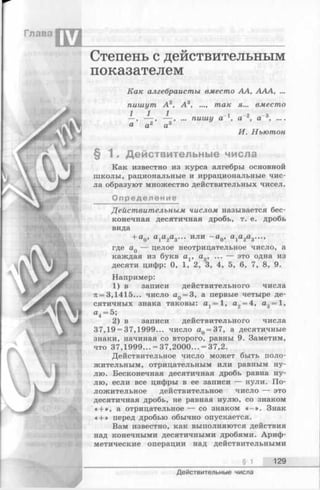 Глава
IV
Степень с действительным
показателем
Как алгебраисты вместо АА, АЛА, ...
пишут А 2, А 3, .... так я... вместо
1 1 1 - 1 -2 - 3—, — , — , ... пишу а а , а °......
а а2 а3
И. Ньютон
§ 1 . Действительные числа
Как известно из курса алгебры основной
школы, рациональные и иррациональные чис­
ла образуют множество действительных чисел.
Определение
Действительным числом называется бес­
конечная десятичная дробь, т. е. дробь
вида
+ а0, а1а2а3... или - a Q, а1а2а3...,
где а0 — целое неотрицательное число, а
каждая из букв ах, а2, ... — это одна из
десяти цифр: 0, 1, 2, 3, 4, 5, 6, 7, 8, 9.
Например:
1) в записи действительного числа
71= 3,1415... число aQ= 3, а первые четыре де­
сятичных знака таковы: at = 1, а2= 4, а3= 1,
«4 = 5;
2) в записи действительного числа
37,19 = 37,1999... число aQ= 37, а десятичные
знаки, начиная со второго, равны 9. Заметим,
что 37,1999... = 37,2000... = 37,2.
Действительное число может быть поло­
жительным, отрицательным или равным ну­
лю. Бесконечная десятичная дробь равна ну­
лю, если все цифры в ее записи — нули. По­
ложительное действительное число — это
десятичная дробь, не равная нулю, со знаком
« + », а отрицательное — со знаком « —». Знак
« + » перед дробью обычно опускается.
Вам известно, как выполняются действия
над конечными десятичными дробями. Ариф­
метические операции над действительными
__________________________________________ § J _ 129
Действительные числа
 
