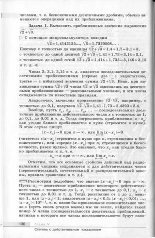 числами, т. е. бесконечными десятичными дробями, обычно за­
меняются операциями над их приближениями.
Задача 1. Вычислить приближенные значения выражения
V2 + V3.
О С помощью микрокалькулятора находим
V2 = l , 4142135..., V3 = 1,7320508... .
Поэтому с точностью до единицы /2+ /з~ 1,4+ 1,7 = 3,1 = 3,
с точностью до одной десятой V2+V3 = 1,41 + 1,73 = 3,14 И3,1,
с точностью до одной сотой V2 + V 3 - 1,414+ 1,732 = 3,146 = 3,15
и т. д. -4
Числа 3; 3,1; 3,15 и т. д. являются последовательными де­
сятичными приближениями (первые два — с недостатком,
третье — с избытком) значения суммы [2+/з. Итак, при на­
хождении суммы V2 + V3 числа V2 V8 заменялись их десятич­
ными приближениями — рациональными числами, и эти числа
складывались по известным правилам.
Аналогично, вычисляя произведение [2 ■/§", например, с
точностью до 0,1, получаем [2 ■/з = 1,41 ■1,73 = 2,4393 я 2,4.
Вообще, пусть х х, х 2, ..., х п, ... — последовательные деся­
тичные приближения действительного числа х с точностью до 1,
до 0,1, до 0,01 и т. д. Тогда погрешность приближения |х-х |
как угодно близко приближается к нулю (стремится к нулю).
В этом случае пишут
|х—х |—»0 при га—»оо, или lim|x —х 1= 0
п п —►ОО п
(читается: «| х -х л|стремится к нулю при га, стремящемся к бес­
конечности», или «предел |х—х |при га, стремящемся к беско­
нечности, равен нулю»). Это означает, что х п как угодно близ­
ко приближается к х, т. е.
х —» х при га—>оо, или lim х = х.
п П—►оо п
Отметим, что все основные свойства действий над рацио­
нальными числами сохраняются и для действительных чисел
(переместительный, сочетательный и распределительный зако­
ны, правила сравнения и т. д.).
Рассмотрим подробнее, что значит |х—х |—»0 при га—»оо.
Пусть х х — десятичное приближение некоторого действитель­
ного числа с точностью до 1, х2 — с точностью до 0,1, х3 — с
точностью до 0,01 и т. д. Тогда расстояние от х до х х мень­
ше 1, или | х -х 1|<1; аналогично | х-х2|<0,1; | х -х 3|<0,01; ...;
I x - x J c lO " -.1, т. е. какое бы произвольное положительное чис­
ло £ (пусть сколь угодно малое) мы ни взяли, найдется такой
номер N члена последовательности десятичных приближений,
начиная с которого все члены последовательности будут нахо-
130 Глава IV
Степень с действительным показателем
 
