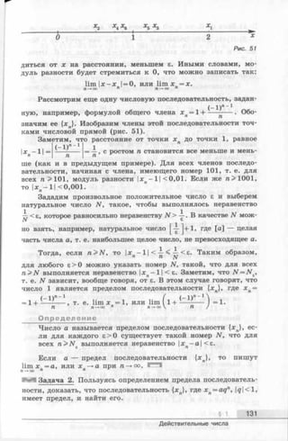 О 1 2 х
Рис. 51
диться от х на расстоянии, меньшем е. Иными словами, мо­
дуль разности будет стремиться к 0, что можно записать так:
lim Ijc-x |= 0, или lim х = х .
П-+00 п П—+СЮп
Рассмотрим еще одну числовую последовательность, задан-
ную, например, формулой общего члена л:л=1н-------— . Обо­
значим ее {* л}. Изобразим члены этой последовательности точ­
ками числовой прямой (рис. 51).
Заметим, что расстояние от точки х п до точки 1, равное
= -i-, с ростом га становится все меньше и мень-
п
ше (как и в предыдущем примере). Для всех членов последо­
вательности, начиная с члена, имеющего номер 101, т. е. для
всех га >101, модуль разности хп—11<0,01. Если же га> 1001,
то |дгп—1| <0,001.
Зададим произвольное положительное число е и выберем
натуральное число N, такое, чтобы выполнялось неравенство
— < в, которое равносильно неравенству N > у . В качестве N мож­
но взять, например, натуральное число ]+1> где [а] — целая
часть числа а, т. е. наибольшее целое число, не превосходящее а.
Тогда, если n > N , то х -1 | < — < — <s. Таким образом,
п ^ N
для любого £> 0 можно указать номер N, такой, что для всех
n > N выполняется неравенство |хп—1| < £. Заметим, что N = N £,
т. е. N зависит, вообще говоря, от £. В этом случае говорят, что
число 1 является пределом последовательности {•*„}, где хп=
г-ХУ*-1 (
= 1+ -— -----, т. е. lim х =1, или lim ( 1Л------------- ) = 1.
71 п —ю о п я —*■оо  71/
Определение
Число а называется пределом последовательности {*„}, ес­
ли для каждого £>0 существует такой номер N, что для
всех ra>JVE выполняется неравенство хп-а  < г .
Если а — предел последовательности {*„}, то пишут
lim х =а, или х —»а при га-» оо. Г*^1
п —*оо п п
Задача 2. Пользуясь определением предела последователь­
ности, доказать, что последовательность {*„}, где xn= aqn, |^|<1,
имеет предел, и найти его.
§ 1 131
Действительные числа
 