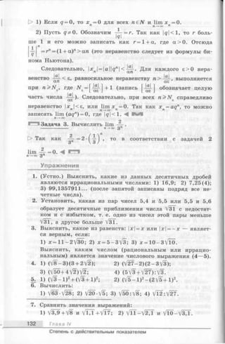 D> 1) Если q = О, то х =0 для всех ra€iV и Иш х =0.
п П—* оо п
2) Пусть q^O. Обозначим -ру = г. Так как |^|<1, то г боль­
ше 1 и его можно записать как г=1 + а, где а > 0 . Отсюда
1 п
— = г" = (1 + а )"> а п (это неравенство следует из формулы би­
нома Ньютона).
Следовательно, [хп|= |а|[<7л |< Для каждого е>0 нера-
< е, равносильное неравенству п >
при n > N e, где iVe= |^-^|+l (запись обозначает целую
часть числа -—-)• Следовательно, при всех n > N s справедливо
неравенство х |<s, или lim х =0. Так как х =aqn, то можно
п п-+оо п п
записать lim (aqn) = 0, где |о|<1. В Я
п-*оо
о
Задача 3. Вычислить lim — .
------------------ п —►ОО 3 Л
О Так как . то в соответствии с задачей 2
lim — = 0. < Г т
П-+оо Зп
Упражнения
1. (Устно.) Выяснить, какие из данных десятичных дробей
являются иррациональными числами: 1) 16,9; 2) 7,25(4);
3) 99,1357911... (после запятой записаны подряд все не­
четные числа).
2. Установить, какая из пар чисел 5,4 и 5,5 или 5,5 и 5,6
образует десятичные приближения числа V3T с недостат­
ком и с избытком, т. е. одно из чисел этой пары меньше
V31, а другое больше V3T.
3. Выяснить, какое из равенств: х = х или х = - х — являет­
ся верным, если:
1) х = 11 - 2 /30; 2) х = 5-3[3; 3) x = 1 0 - 3 V T 0 .
Выяснить, каким числом (рациональным или иррацио­
нальным) является значение числового выражения (4—5).
4. 1)(/8-3)(3 + 2/2); 2) (/27-2)(2-3/3);
3) (V 5 0 +4V 2)V 2; 4) (5 V3 +V 2 7 ):V 3 .
5. 1) ( / 3 -l)2+ ( V 3 + l ) 2; 2) (V5 —1)2- ( 2 V 5 + 1 ) 2.
6. Вычислить:
1) V63-V28; 2) V20-V5; 3) V50:/8; 4) V l2:V 27 .
7. Сравнить значения выражений:
1) V ^9+V 8 и VIX4-VT7; 2) V n - V 2 4 и VTO-V37T.
132 Глава IV
Степень с действительным показателем
 