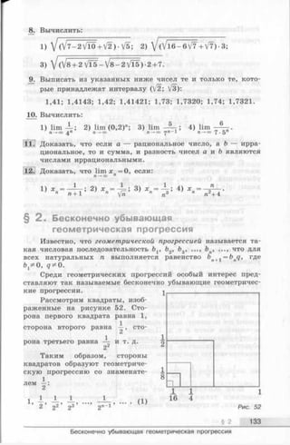 8. Вычислить:
1) /(/7-2 VTO -HV2 ) - V5; 2) yj0 / l 6 - 6 /Y+ yff) •3;
3)  j (/8+ 2 VT5 —V 8 - 2 VT5) -2 + 7.
9. Выписать из указанных ниже чисел те и только те, кото­
рые принадлежат интервалу 0/2; V3):
1,41; 1,4143; 1,42; 1,41421; 1,73; 1,7320; 1,74; 1,7321.
10. Вычислить:
1) lim -L; 2) lim (0,2)"; 3) lim - Щ ; 4) lim
п~* оо п —*оо п —*оо rjn - 1 п —*оо 7.5
11.1 Доказать, что если о — рациональное число, а b — ирра­
циональное, то и сумма, и разность чисел а и Ъ являются
числами иррациональными.
2. Доказать, что lima: =0, если:
п —►оо п
1) 2) хп=^=-, 3) хп= * ~ ; 4) хп= - £ — .
п п + 1 п fn п3 л + 4
§ 2 . Бесконечно убывающая
геометрическая прогрессия
Известно, что геометрической прогрессией называется та­
кая числовая последовательность Ьг, b2, bg, ..., ..., что для
всех натуральных п выполняется равенство bn+1 = bnq, где
fr^O, q^0.
Среди геометрических прогрессий особый интерес пред­
ставляют так называемые бесконечно убывающие геометричес­
кие прогрессии.
Рассмотрим квадраты, изоб­
раженные на рисунке 52. Сто­
рона первого квадрата равна 1,
1
сторона второго равна —, сто-
1
рона третьего равна — и т. д.
2
Таким образом, стороны
квадратов образуют геометриче­
скую прогрессию со знаменате-
1
лем —:
1 1 1 1
’ 2 ’ 92’ оЗ’ -)П-1 (1)
§ 2
Р и с . 52
133
Бесконечно убывающая геометрическая прогрессия
 
