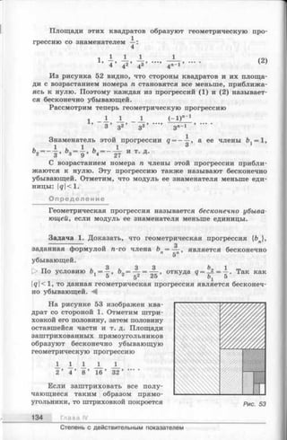Площади этих квадратов образуют геометрическую про­
грессию со знаменателем —:
4
1 — — — ^ (2)
’ 4 ’ 42’ 4з ’ 4я-1’ '
Из рисунка 52 видно, что стороны квадратов и их площа­
ди с возрастанием номера п становятся все меньше, приближа­
ясь к нулю. Поэтому каждая из прогрессий (1) и (2) называет­
ся бесконечно убывающей.
Рассмотрим теперь геометрическую прогрессию
1 1 1 ( - 1)"”1
1,
3 ’ З 2 ’ з 3 ’ з п_1
Знаменатель этой прогрессии q = — а ее члены = 1,
Ь2= ~ | . Ь4= - ^ И Т‘ Д-
С возрастанием номера п члены этой прогрессии прибли­
жаются к нулю. Эту прогрессию также называют бесконечно
убывающей. Отметим, что модуль ее знаменателя меньше еди­
ницы: |g|< 1.
Определение
Геометрическая прогрессия называется бесконечно убы ва­
ющей, если модуль ее знаменателя меньше единицы.
Задача 1. Доказать, что геометрическая прогрессия {Ъ },
---------------- W 3
заданная формулой n-го члена Ь = — , является бесконечноП дП>
убывающей.
3 3 3 Ъ 1
> По условию ъ = —, & = — = — , откуда д = _ 2 = —. Так как
1 5 г 52 25 Ьх 5
|</|<1, то данная геометрическая прогрессия является бесконеч­
но убывающей.
На рисунке 53 изображен ква­
драт со стороной 1. Отметим штри­
ховкой его половину, затем половину
оставшейся части и т. д. Площади
заштрихованных прямоугольников
образуют бесконечно убывающую
геометрическую прогрессию
А 1 1 J _ JL
2 ’ 4 ’ 8 ’ 16 ’ 32 ’ ‘
Если заштриховать все полу­
чающиеся таким образом прямо­
угольники, то штриховкой покроется рИС 53
134 Глава IV
Степень с действительным показателем
 