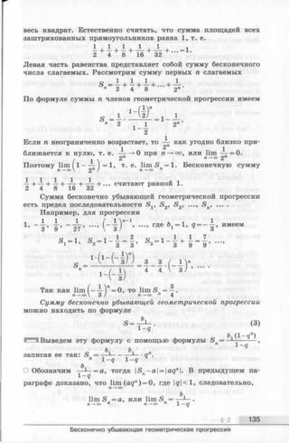 весь квадрат. Естественно считать, что сумма площадей всех
заштрихованных прямоугольников равна 1, т. е.
— + —+ —+ — + — + ... = 1.
2 4 8 1 6 32
Левая часть равенства представляет собой сумму бесконечного
числа слагаемых. Рассмотрим сумму первых п слагаемых
S"= i + i + i + - + ^-
По формуле суммы п членов геометрической прогрессии имеем
S ----------= 1-
" 2 1_ А 2
2
Если п неограниченно возрастает, то — как угодно близко при-
1 2"
ближается к нулю, т. е. — —>0 при п —►оо, или lim — = 0.
/ 1  2я 2"
Поэтому l i m ^ l - — J = l, т. е. lim S n= l. Бесконечную сумму
— + —+ —+ — + — + ... считают равной 1.
2 4 8 16 32
Сумма бесконечно убывающей геометрической прогрессии
есть предел последовательности S v S2, S3, ..., Sn, ... .
Например, для прогрессии
i l l 1 / 1 V ' 1 L ■, 1
’ ~ 3 ’ 9 ’ ~ 2 7 ’  з ) ’ ГД6 1 ’ q = ~ 3 ’ имеем
s , - l , S , - l - i + i - 7
1
s = -
3 3 3 3 9 9
■(‘ - ( - I D
- ( 4 )
Так как lim ( - -Мп= 0, то lim S = ~
П —>co 3 ) п - ю о n 4
- ! - ( - I ) ’-
Сумму бесконечно убывающей геометрической прогрессии
можно находить по формуле
S = ^ ~ . (3)
q
Выведем эту формулу с помощью формулы Sn= —— ,
ь ъ
записав ее так: S = — 1-------- — •ап.
п 1- q 1- q
О Обозначим — =а, тогда IS -a = aqn. В предыдущем па-
1-9 "
раграфе доказано, что lim (ад") = 0, где |#|<1, следовательно,
п —*оо
lim S =а, или lim S„ = •
п —*■оо п п —* оо П 1 — q
____________________________________________________________ § 2 135
Бесконечно убывающая геометрическая прогрессия
 
