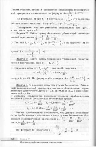 Таким образом, сумма S бесконечно убывающей геометричес­
кой прогрессии вычисляется по формуле S= —
1-9
Из формулы (3) при Ъ. = 1 получаем S = —-— . Это равенство
1 1-9
обычно записывают так: 1+ q + q2+... + qn~1+ ... = -------.
1 - q
Подчеркнем, что это равенство справедливо при q<l,
в частности при q = 0.
Задача 2. Найти сумму бесконечно убывающей геометри-
“I 1 1 1 1
ческой прогрессии —, ----, — , — — , ....
* v 2 6 18 54
t> Так как Ъх= ^ , Ъ2= —-jr, то q = ^ = —А , и по формуле (3) по-
1
2 3
лучим S = -----:— — = —
8
Задача 3. Найти сумму бесконечно убывающей геометри­
ческой прогрессии, если &3= —1, <7= у-
t> Применяя формулу bn= b1qn' 1 при п = 3, получаем
1
- ‘ - ‘ . ' ( т Г - 49’
откуда й1= —49. По формуле (3) находим S = = —57—. -4
Задача 4. С помощью формулы суммы бесконечно убываю­
щей геометрической прогрессии записать бесконечную перио­
дическую десятичную дробь а = 0,(15) = 0,151515... в виде обык­
новенной дроби.
[> Составим следующую последовательность приближенных
значений данной бесконечной десятичной дроби:
< * , - 0 , 1 б 1 5 - £ + 15
100 ’ 2 ’ 100
«= 0 ,1 5 1 5 1 5 = -^ - + - ^ - + 15
100^
3 ’ 100 1002 1003’
Запись приближений показывает, что данную периодиче­
скую дробь можно представить в виде суммы бесконечно убы­
вающей геометрической прогрессии: а= -— + ...,
15 1 100 ЮО2 1003
где о, - ---- , а= ----- .
1 100 ^ 100
15
тт ^ гол 100 15 5 ^
По формуле (3) получаем а = ---------= — = — .
1 1 99 33
~ T o o
136 Глава IV
Степень с действительным показателем
 